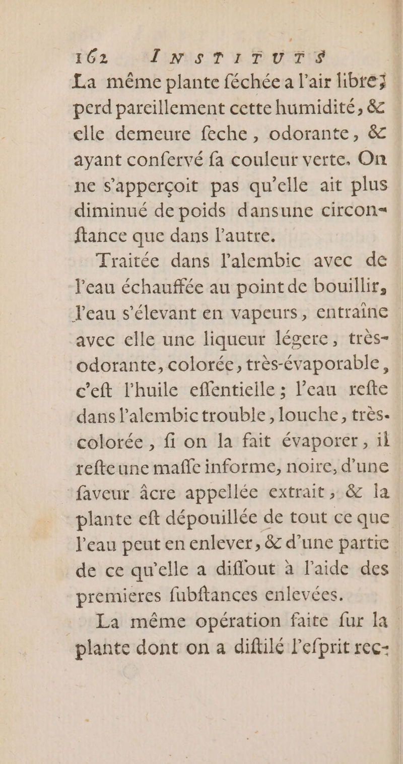 La méme plante féchée a l'air libre; perd parcillement cette humidité, &amp; clle demeure feche , odorante, &amp; ayant confervé fa couleur verte, On ne s’apperçoit pas qu'elle ait plus diminué de poids dansune circon= ftance que dans l’autre. Traitée dans l’'alembic avec de l'eau échauffée au point de bouillir, leau s'élevant en vapeurs, entraine avec elle unc liqueur légere, très- odorante, colorée, très-évaporable, c’eft l'huile effentielle ; l’eau refte dans l’alembictrouble, louche, très- colorée , fi on la fait évaporer, il refteune maffe informe, noire, d’une “faveur âcre appellée extrait; &amp; la plante eft dépouillée de tout ce que l'eau peut en enlever, &amp; d’une partie de ce qu’elle a diflout à l'aide des premieres fubftances enlevées. : La même opération faite fur la plante dont on a diftilé lefprit rec-