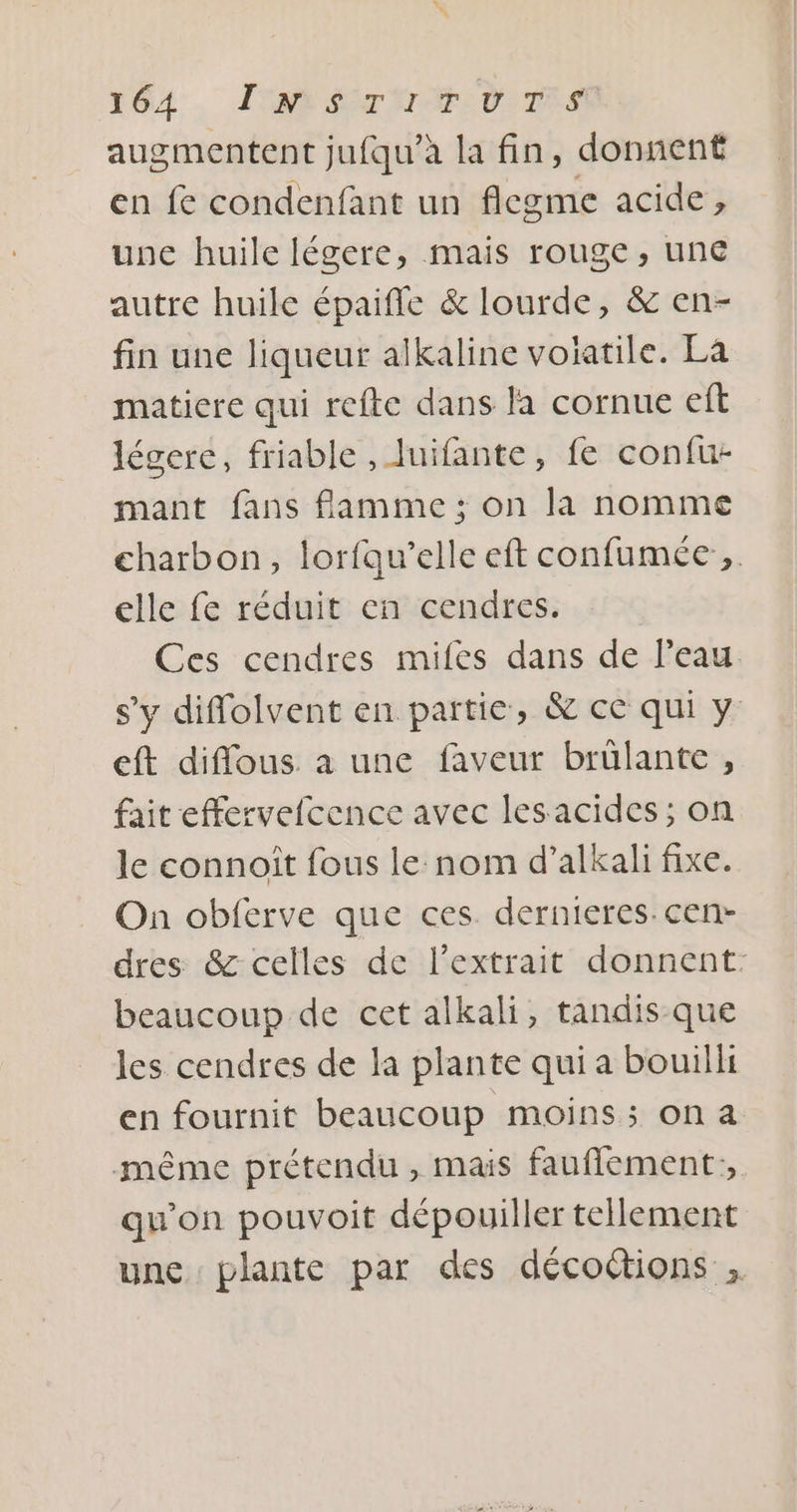 augmentent jufqu’à la fin, donnent en fe condenfant un flegme acide, une huile légere, mais rouge, une autre huile épaiffe &amp; lourde, &amp; en- fin une liqueur alkaline volatile. La matiere qui refte dans la cornue eft légerce, friable , luifante, fe confu- mant fans flamme ; on la nomme charbon, lorfqu’elle eft confumée , elle fe réduit en cendres. Ces cendres mifes dans de l'eau s’y diffolvent en partie, &amp; ce qui y eft diffous a une faveur brülante , fait effervefcence avec lesacides ; on le connoît fous le nom d’alkali fixe. On obferve que ces. dernieres. cen- dres &amp; celles de l'extrait donnent: beaucoup de cet alkali, tandis que les cendres de la plante qui a bouilli en fournit beaucoup moins; ona même prétendu , mais fauflement;, qu'on pouvoit dépouiller tellement une plante par des décoétions ,