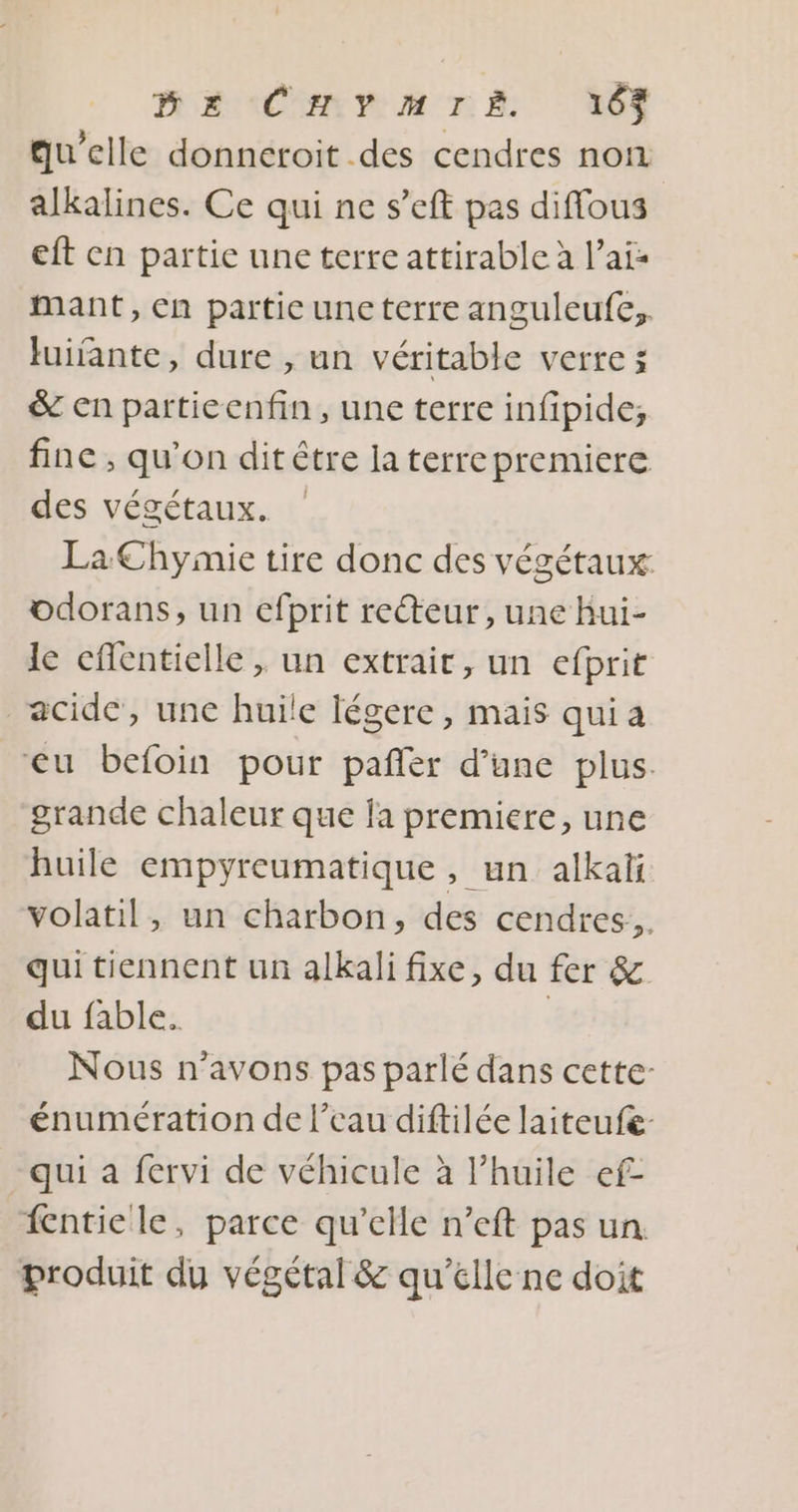 MasCmrm TE 163 qu’elle donneroit des cendres non alkalines. Ce qui ne s’eft pas diffous eft en partie une terre attirable à l’ais mant, en partie une terre anguleufe,. luifante, dure , un véritable verres & en partieenfin, une terre infipide,; fine , qu’on dit être la terrepremiere des végétaux. La Chymie tire donc des végétaux: odorans, un efprit recteur, une Bui- le eflentielle , un extrait, un efprit acide, une huile légere, mais qui a eu befoin pour pañler d’une plus. grande chaleur que la premiere, une huile empyreumatique, un alkaïi volatil, un charbon, des cendres. qui tiennent un alkali fixe, du fer & du fable. | Nous n'avons pas parlé dans cette- énumération de l’eau diftilée laiteufe- qui a fervi de véhicule à l’huile ef- fentiele, parce qu’elle n’eft pas un. produit du végétal & qu’elle ne doit