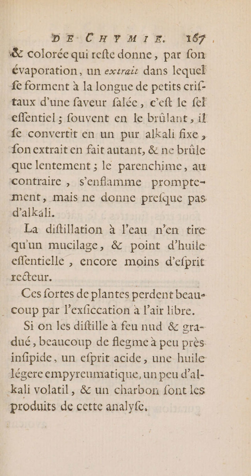 ‘&amp; colorée qui reftc donne, par fon évaporation, un extrait dans lequel fe forment à la longue de petits crif- taux d’une faveur falée, c’eft le {ef effentiel ; fouvent en le brûlant, if fe convertit en un pur alkali fixe, fon extrait en fait autant, &amp; ne brûle que lentement ; le parenchime, aw contraire , s’enfamme prompte- ment, mais ne donne preique pas d’alkali. La diftillation à l’eau n’en tire qu'un mucilage, &amp; point d'huile eflentielle , encore moins d’efprit rcéteur. | Ces fortes de plantes perdent beau- . coup par l’exficcation à l'air libre. Si on les diftille à feu nud &amp; gra- dué, beaucoup de flegme à peu près infipide, un efprit acide, une huile légereempyreumatique, un peu d’al- kali volatil, &amp; un charbon font les produits de cette analyfe,