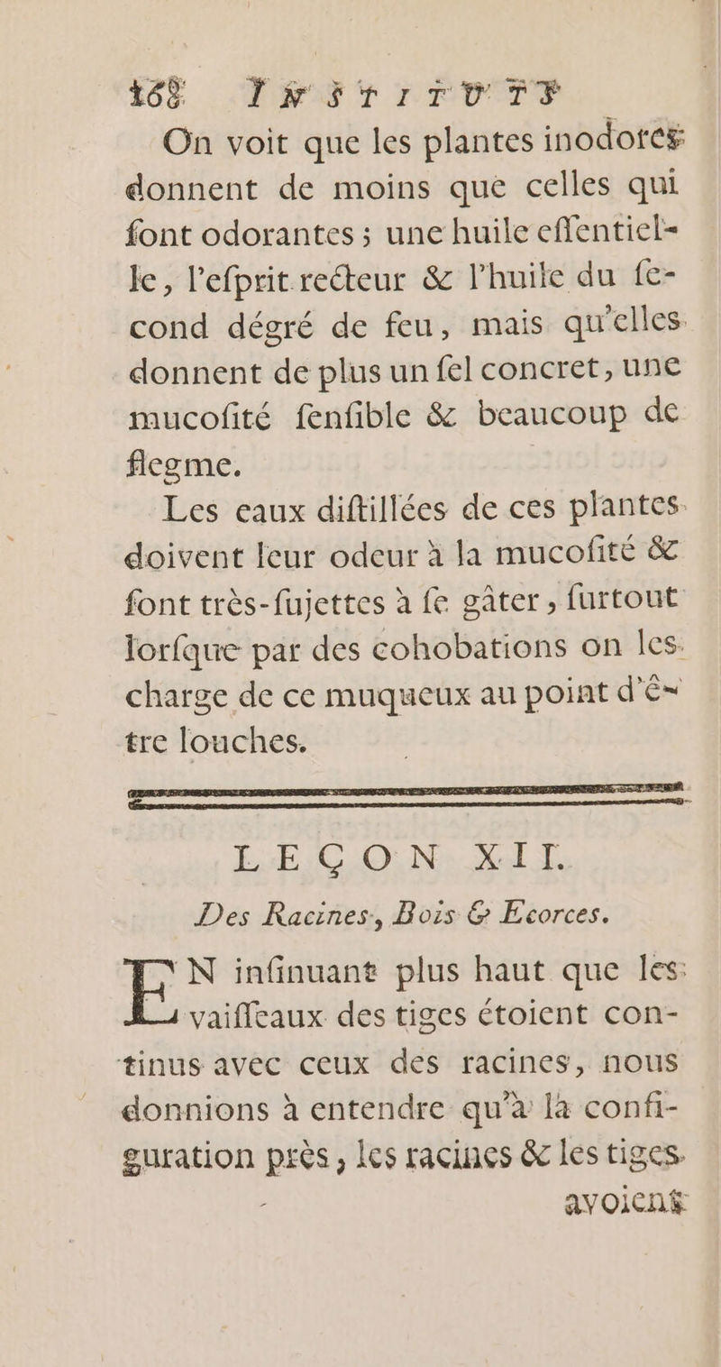 F6 TPS PRDTS On voit que les plantes inodotc# donnent de moins que celles qui font odorantes ; une huile eflentiel- le, l’efprit reéteur &amp; l'huile du fe- cond dégré de feu, mais qu'elles donnent de plus un fel concret, une mucofité fenfible &amp; beaucoup de flegme. | Les eaux diftillées de ces plantes. doivent leur odeur à la mucofité &amp; font très-fujettes à fe gâter, furtout lorfque par des cohobations on les: charge de ce muqueux au point d'é tre louches. /N infinuant plus haut que Îles: vaifleaux des tiges étoient con- tinus avec ceux des racines, nous donnions à entendre qu’à la confi- guration Res Ics racines &amp; les tiges. avoicné