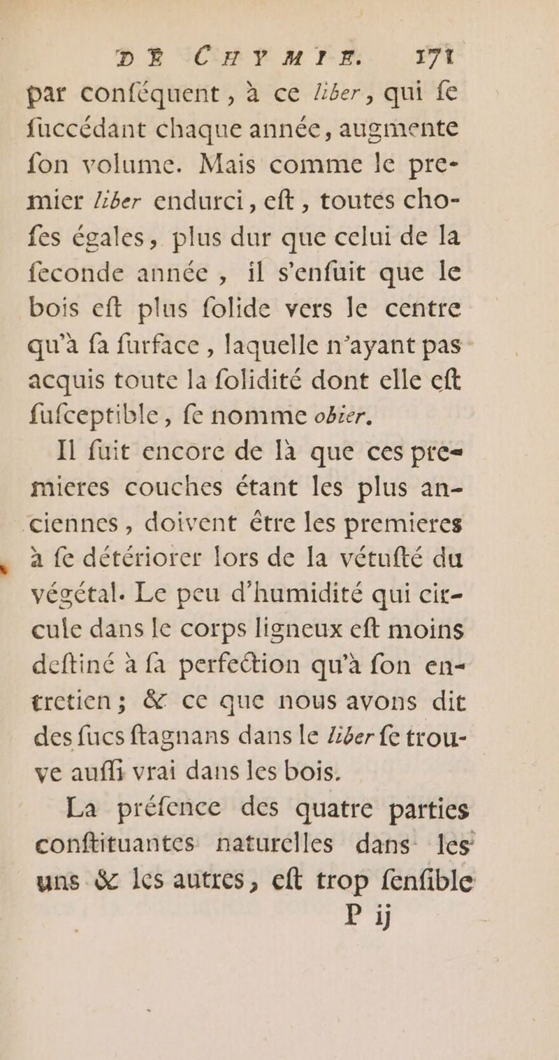 par conféquent , à ce Ziber, qui fe fuccédant chaque année, augmente fon volume. Mais comme le pre- mict Zzber endurci, eft, toutes cho- fes égales, plus dur que celui de la feconde année , il s'enfuit que le bois eft plus folide vers le centre qu'a fa furface , laquelle n’ayant pas: acquis toute la folidité dont elle eft fufceptible, fe nomme oëser. Il fuit encore de là que ces pre= mieres couches étant les plus an- ciennes, doivent étre les premieres à {e détériorer lors de la vétufté du végétal. Le peu d'humidité qui cir- cule dans le corps ligneux eft moins deftiné à fa perfeétion qu’à fon en- tretien; &amp; ce que nous avons dit des fucs ftagnans dans le Z£6er fe trou- ve aufli vrai dans les bois. La préfence des quatre parties conftituantes naturelles dans les uns &amp; les autres, eft trop fenfible P ji