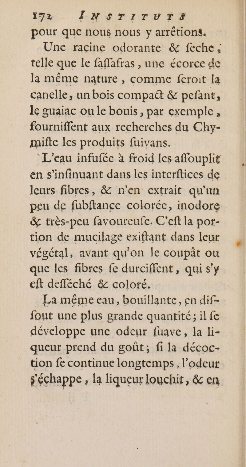 pour que nous nous y arrétions. Une racine odorante &amp; feche, telle que le faffafras , une écorce de la même nature , comme feroit la canelle, un bois compad &amp; pefant, le guaiac oule bouis, par exemple, fourniffent aux recherches du Chy- mifte les produits fuivans. L'eau infufée à froid les affouplit en s'infinuant dans les interftices de leurs fibres, &amp; n’en extrait qu’un peu de fubftance colorée, inodore &amp; très-peu favourecufe. C’eft la por- tion de mucilage exiftant dans leur végétal, avant qu'on Île coupât ou que les fibres fe durciflent, qui s'y cft defféché &amp; coloré. | La même eau, bouillante, en dif- fout une plus grande quantité ; il fe développe une odeur fuave, la li- queut prend du goût, fi la décoc- tion fe continue longtemps, l’odeur s'échappe, la liqueur Jouchit, &amp; en