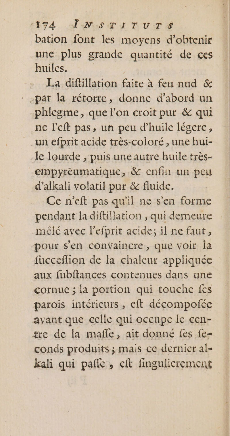 E74 ANSTITUuTE bation font les moyens d'obtenir une plus grande quantité de ces huiles. La diftillation faite à feu nud &amp; _ par la rétorte, donne d’abord un phlegme, que l’on croit pur &amp; qui ne l’eft pas, un peu d'huile légere, un cfprit acide très-coloré, une hui- le lourde , puis une autre huile très- empyréumatique, &amp; enfin un peu d’alkali volatil pur &amp; fluide. Ce n’eft pas qu'il ne s'en forme pendant la diftillation , qui demeure mêlé avec l’efprit acide; il ne faut, pour s'en convaincre, que voir la {ucceflion de la chaleur appliquée aux fubftances contenues dans une cornue ; la portion qui touche fes parois intérieurs, eft décompofée avant que celle qui occupe Îe cen- tre de la nufle, ait donné fes {e= conds produits ; mais ce dernier al- kali qui pañlc, eft fingulicrement