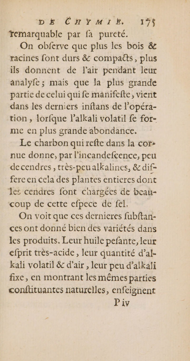 remarquable par fa pureté. On obferve que plus les bois &amp; racines font durs &amp; compaëts, plus ils donnent de l'air pendant leur analyfe ; mais que la plus grande partie de celui quife manifefte, vient dans les derniers inftans de l’opéra- tion , lorfque l’alkali volatil fe fot- me en plus grande abondance. Le charbon qui refte dans la cor: nuc donne, par l’incandefcence, peu de cendres, très-peualkalines, &amp; dif- fereen cela des plantes entieres dont les cendres font chargées de beau- coup de cette efpece de fel, On voit que ces dernieres fubftan- ces ont donné bien des variétés dans les produits. Leur huile pefante, leur efprit très-acide , leur quantité d’al- kali volatil &amp; d’air , leur peu d’aikali fixe, en montrant les mêmes parties conftituantes naturelles, enfeignent Piv