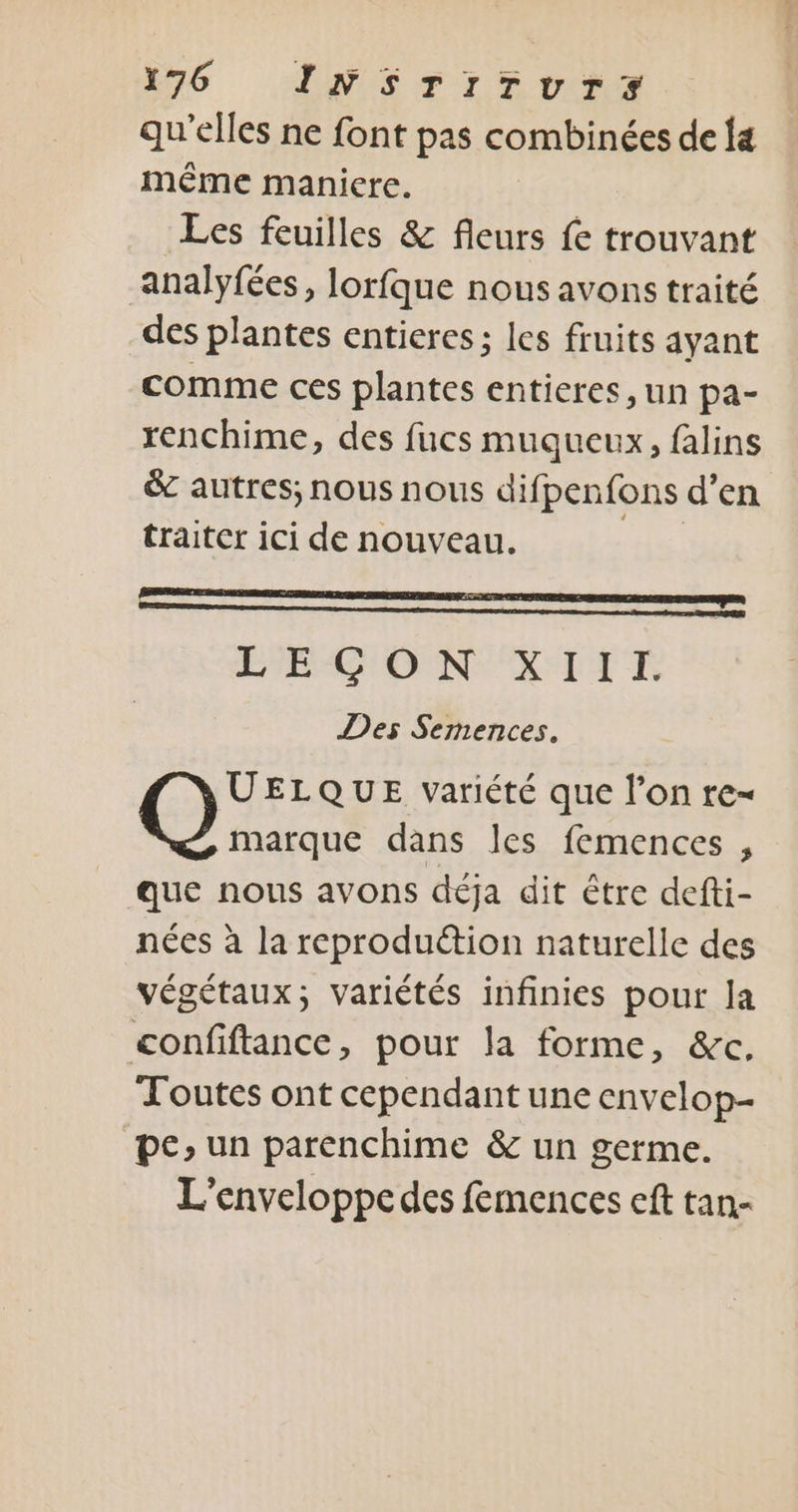 qu'elles ne font pas combinées de {4 même maniere. Les feuilles &amp; fleurs fe trouvant analyfées, lorfque nous avons traité des plantes entieres; les fruits ayant comme ces plantes entieres, un pa- renchime, des fucs muqueux, falins &amp;c autres; nous nous difpenfons d’en traiter ici de nouveau. | L'ECGON 'XITÉ Des Semences. UELQUE variété que l’on re- Q marque dans les femences , que nous avons déja dit être defti- nées à la reproduction naturelle des végétaux, variétés infinies pour Ja confiftance, pour la forme, &amp;c. Toutes ont cependant une envelop- pe, un parenchime &amp; un germe. L'enveloppe des femences eft tan-