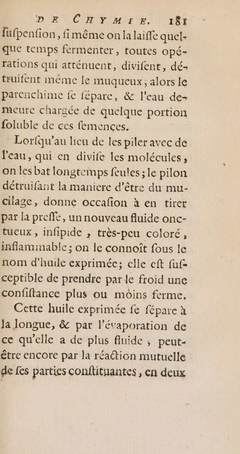 füfpenfion , fimême on Ja laiffe quel- que temps fermenter, toutes opé- rations qui atténuent, divifent, dé- truifent même le muqueux; alors le parcnchime fe fépare, &amp; l’eau de- mcure chargée de quelque portion foluble de ces femences. Lorfqu’au lieu de les piler avec de l'eau, qui en divife les molécules È on les bat longtemps feules ; le pilon détruifant la maniere d’être du mu- cilage, donne occafion à en tirer par la preffe, un nouveau fluide onc- tucux, infipide , très-peu coloré, inflaminable; on le connoît fous le nom d'huile exprimée; elle eft fuf= ceptible de prendre par le froid une confiftance plus ou moins ferme. Cette huile exprimée fe fépare à Ja longue, &amp; par l’évaporation de ce qu'elle a de plus fluide ; peut- étre encore par la réaticn mutuelle de Les parties conftitiantes , en deux