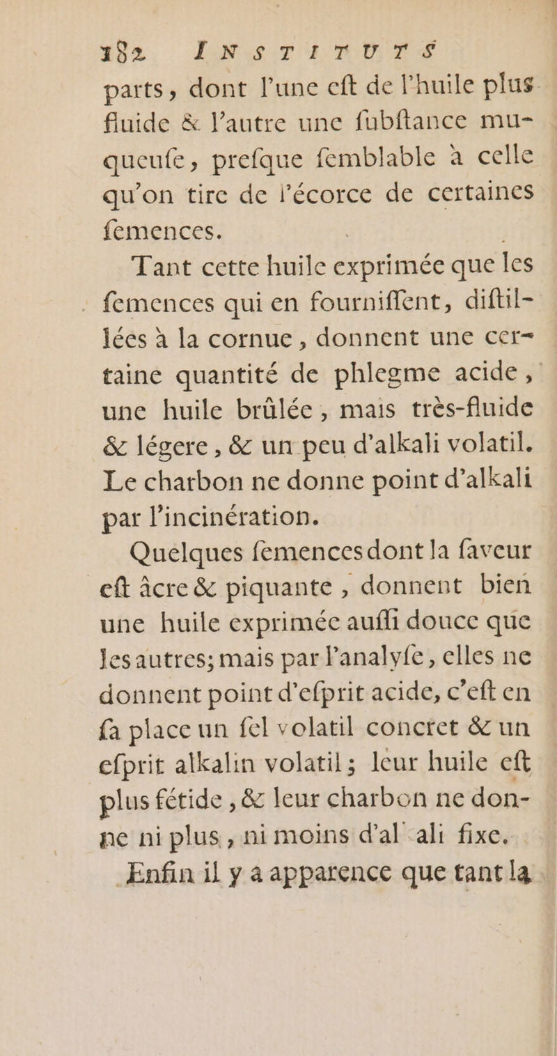 #82, ENST LD parts, dont l’une cft de l’huile plus fluide &amp; l’autre une fubftance mu- queufe, prefque femblable à celle qu’on tire de l'écorce de certaines femences. | Tant cette huile exprimée que Îles : femences qui en fourniffent, diftil- lées à la cornue, donnent une cer- taine quantité de phlegme acide, une huile brülée , mais très-fluide &amp; légere , &amp; un peu d’alkali volatil. Le charbon ne donne point d’alkali par l’incinération. Quelques femencesdont la faveur eft âcre &amp; piquante , donnent bien une huile exprimée aufli douce que Jesautres; mais par l’analyfe, elles ne donnent point d’efprit acide, c’eft en fa place un fel volatil conctet &amp; un efprit alkalin volatil; leur huile eft plus fétide , &amp; leur charbon ne don- ne ni plus, ni moins d’al ali fixe. Enfin il y à apparence que tant la