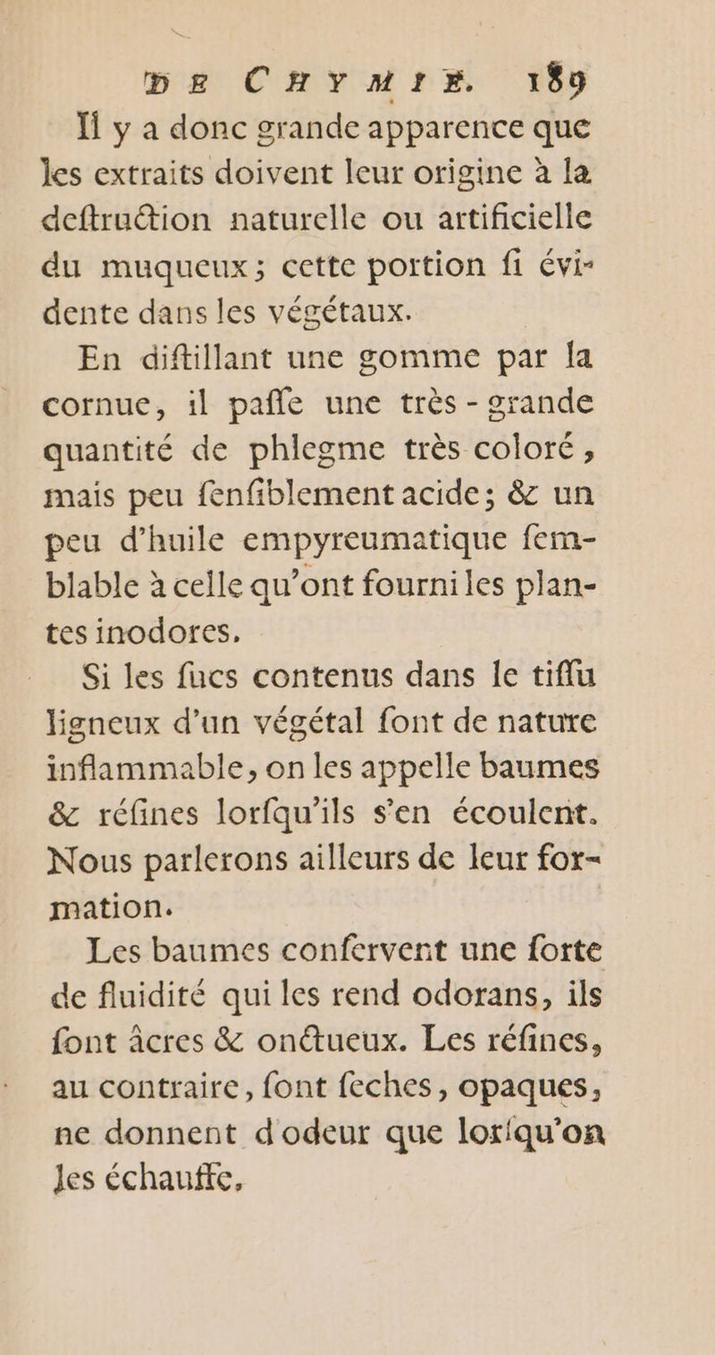 Ïl y a donc grande apparence que les extraits doivent leur origine à la deftruction naturelle ou artificielle du muqueux; cette portion fi évi- dente dans les végétaux. En diftillant une gomme par {a cornue, il pafle une très - grande quantité de phlegme très coloré, mais peu fenfiblement acide; &amp; un peu d'huile empyreumatique fem- blable à celle qu’ont fourniles plan- tes inodores. Si les fucs contenus dans le tiflu ligneux d’un végétal font de nature inflammable, on les appelle baumes &amp; réfines lorfqu’ils s'en écoulent. Nous parlerons ailleurs de leur for- mation. Les baumes confervent une forte de fluidité qui les rend odorans, ils font âcres &amp; ontueux. Les réfines, au contraire, font feches, opaques, ne donnent d'odeur que loriqu'on Jes échaufte,