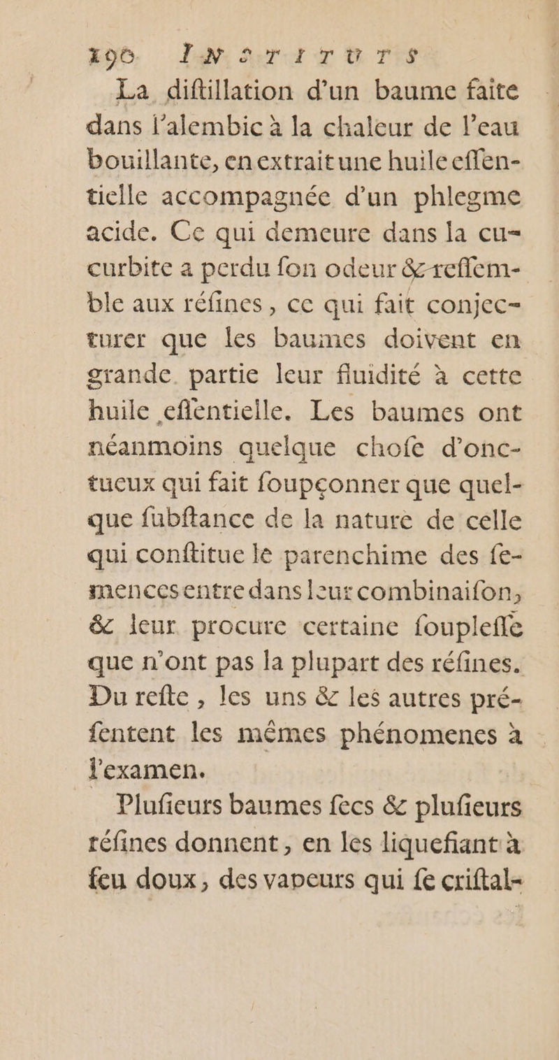 de. Law: Sort x &amp; T*s La diftillation d’un baume faite dans l’alembic à la chaleur de l’eau bouillante, enextraitune huileeffen- ticile accompagnée d’un phlegme acide. Ce qui demeure dans la cu= curbite a perdu fon odeur &amp;-reflem- ble aux réfines, ce qui fait conjec- turer que les baumes doivent en grande. partie leur fluidité à cette huile efentielle. Les baumes ont néanmoins quelque chofe d’onc- tucux qui fait foupeonner que quel- que fubftance de la nature de celle qui conftitue lé parenchime des fe- mencesentre dans Isurcombinaifon, &amp; leur procure certaine fouplefle que n'ont pas la plupart des réfines. Du refte, les uns &amp; les autres pré- fentent les mêmes phénomenes à l'examen. Plufieurs baumes fecs &amp; plufieurs réfines donnent, en les liquefiant: à feu doux, des vapeurs qui {e criftal-