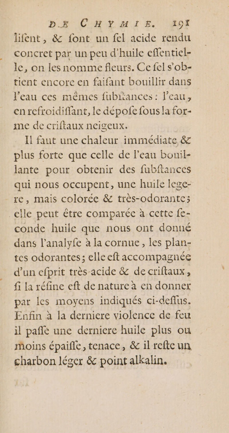 BR CM MI EURE lifent, &amp; font un fel acide rendu concret par un peu d'huile efflentiel- le, on les nomme fleurs. Ce fel sob- tient encore en faifant bouillir dans l’eau ces mêmes fubriances : l’eau, en refroidiffant, le dépofe fous la for- me de criftaux ncigeux. Il faut une chaleur immédiate &amp; plus forte que celle de l’eau bouil- lante pour obtenir des fubftances qui nous occupent, une huile lege- - re, mais colorée &amp; très-odorantes elle peut être comparée à cette fe- conde huile que nous ont donné dans l’analyfe à la cornue, les plan- tes odorantes; elle eft accompagnée d’un efprit très-acide &amp; de criftaux, fi la réfine eft de nature à en donner par les moyens indiqués ci-deffus. Enfin à la derniere violence de feu il pañfé une derniere huile plus ou moins épaifle, tenace, &amp; il refte un charbon léger &amp; point alkalin.