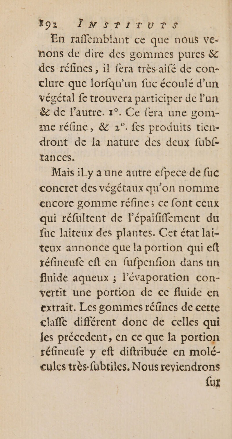 292, DNSTITUTS En raflémblant ce que nous ve- nons de dire des gommes pures &amp; des réfines , il fera très aifé de con- clure que lorfqu’un fuc écoulé d’un végétal fe trouvera participer de l’un 8 de l’autre. 1°. Ce fera une gom- me réfine, &amp; 2°. fes produits tien- dront de la nature des deux fubf- tances. Mais il y a une autre efpece de fuc concret des végétaux qu'on nomme æncore gomme réfine; ce font ceux qui réfultent de l’épaififfement du fuc laiteux des plantes. Cet état lai- teux annonce que la portion qui eft réfineufe eft en fufpenfion dans un fluide aqueux ; l’évaporation con- vertit une portion de ec fluide en extrait. Les sommes réfines de cette claffe différent donc de celles qui les précedent, en ce que la portion _téfineufe y eft diftribuée en molé- cules très-fubtiles. Nous reviendrons {ut