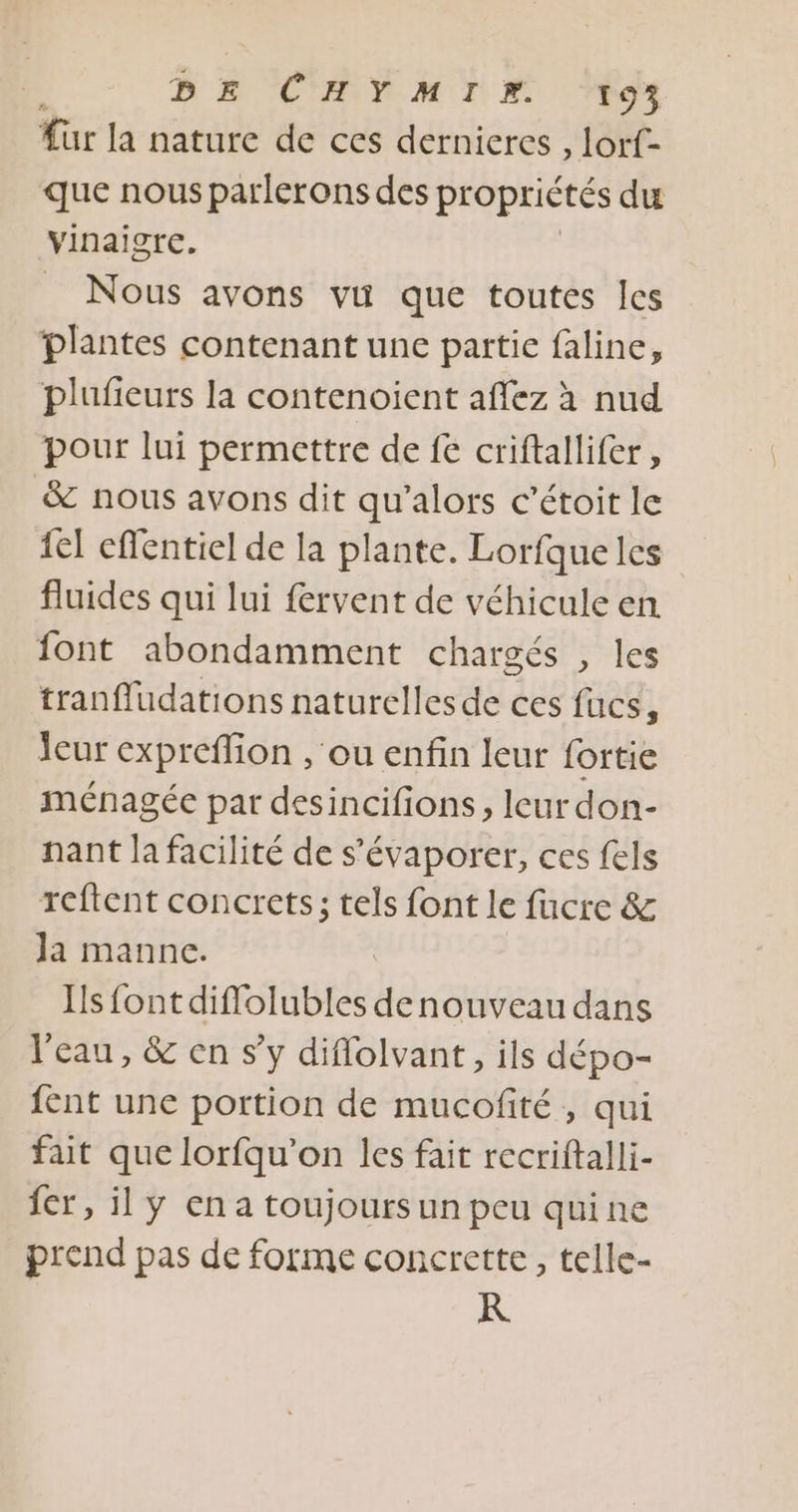 DE CHYMIM ‘to für la nature de ces dernieres , lorf- que nous parlerons des propriétés du vinaigre. Nous avons vu que toutes les plantes contenant une partie faline, plufieurs la contenoient affez à nud pour lui permettre de fe criftallifer, &amp; nous avons dit qu’alors c’étoit le {el effentiel de la plante. Lorfqueles fluides qui lui fervent de véhicule en font abondamment chargés , les tranffudations naturelles de ces fucs, leur expreflion , ou enfin leur fortie ménagée par desincifions, leur don- nant la facilité de s’évaporer, ces fels reftent concrets; tels font le fucre &amp; Ja manne. Is fontdiffolubles de nouveau dans l'eau, &amp; en s’y diflolvant, ils dépo- {ent une portion de mucofité , qui fait que lorfqu’on les fait recriftalli- fer, il y en a toujours un peu quine prend pas de forme concrette, telle- R