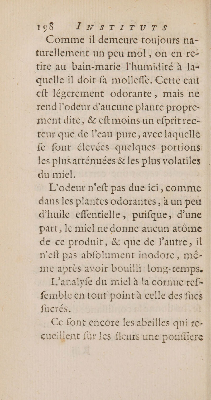 195 MNNST T'TIU TS Comme il demeure toujours na- turellement un peu mol, on en re- tire au bain-marie l'humidité à la= quelle il doit fa molleffe. Cette eau cft légerement odorante, mais ne rend l'odeur d'aucune plante propre- ment dite, &amp; eft moins un efptit rec- teur que de l’eau pure, avec laquelle fe font élevées quelques portions. les plus atténuées &amp; les plus volatiles du miel. L’odeur n’eft pas due ici, comme dans les plantes odorantes, à un peu d'huile effentielle, puifque, d’une part, lc miel ne donne aucun atôme de ce produit, &amp; que de l’autre, il n'eft pas abfolument inodore, mé- _ mc après avoir bouilli long-cemps, L’analyie du miel à la cornue ref- femble en tout point à celle des fucs fucrés. Ce font encore les abeilles Es re- cucillent fur les flcurs une poufficre :