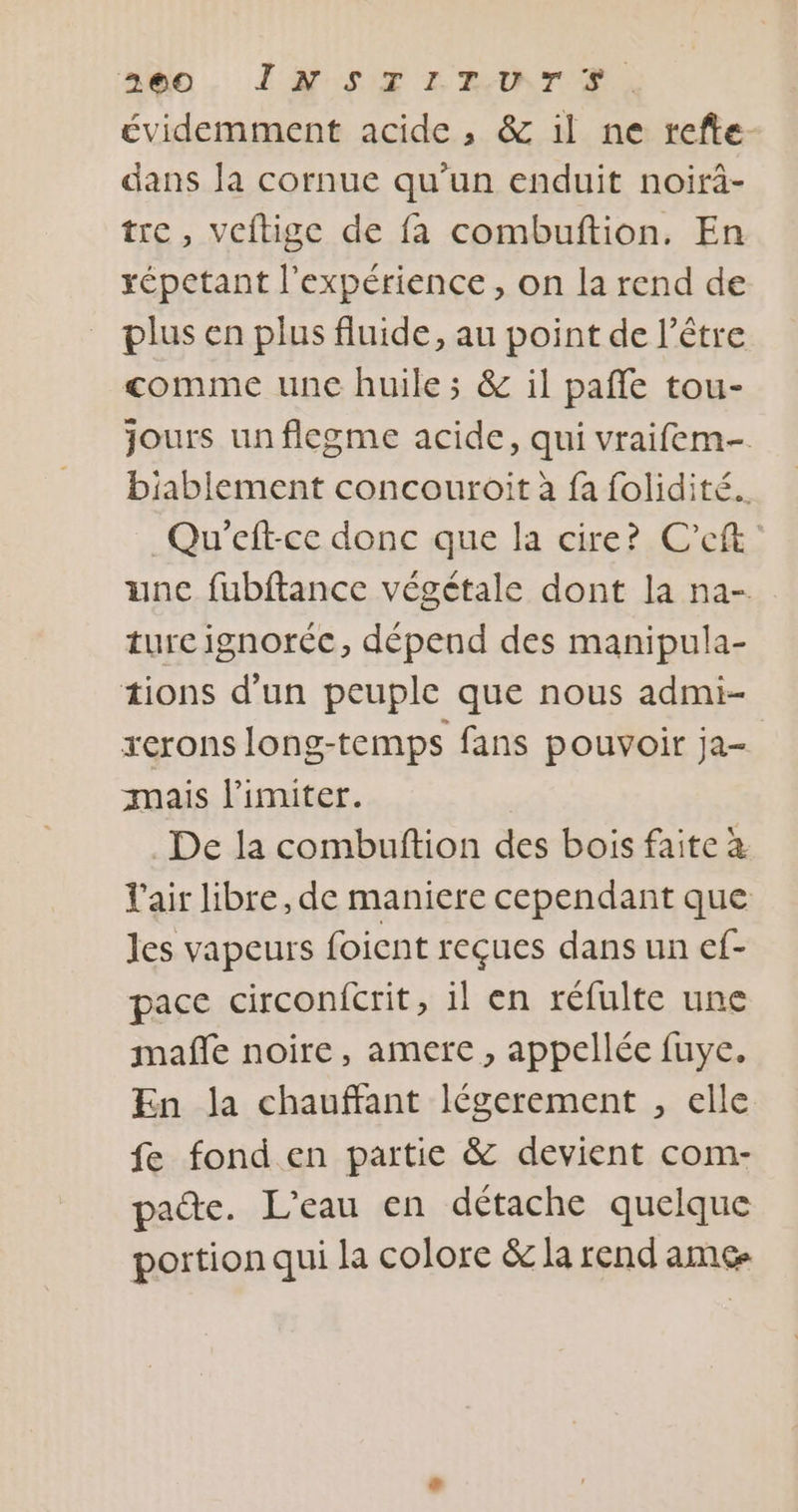 ado, IN STLIEUTS, évidemment acide , &amp; il ne refte. dans Ja cornue qu'un enduit noirà- tre, veftige de fa combuftion. En répetant l'expérience, on la rend de plus en plus fluide, au point de l'être comme une huile ; &amp; il pañfe tou- jours unflegme acide, qui vraifem- biablement concouroit à fa folidité.. Qu’eft-ce donc que la cire? C’eft unc fubftance végétale dont la na- ture ignoréc, dépend des manipula- tions d’un peuple que nous admi- serons long-temps fans pouvoir ja- mais limiter. De la combuftion des bois faite à l'air libre, de maniere cependant que les vapeurs foient reçues dans un ef- pace circonfcrit, il en réfulte une mafñfe noire, amere, appellée fuye, En la chauffant légerement , elle fe fond en partie &amp; devient com- pate. L'eau en détache quelque portion qui la colore &amp; la rend ame