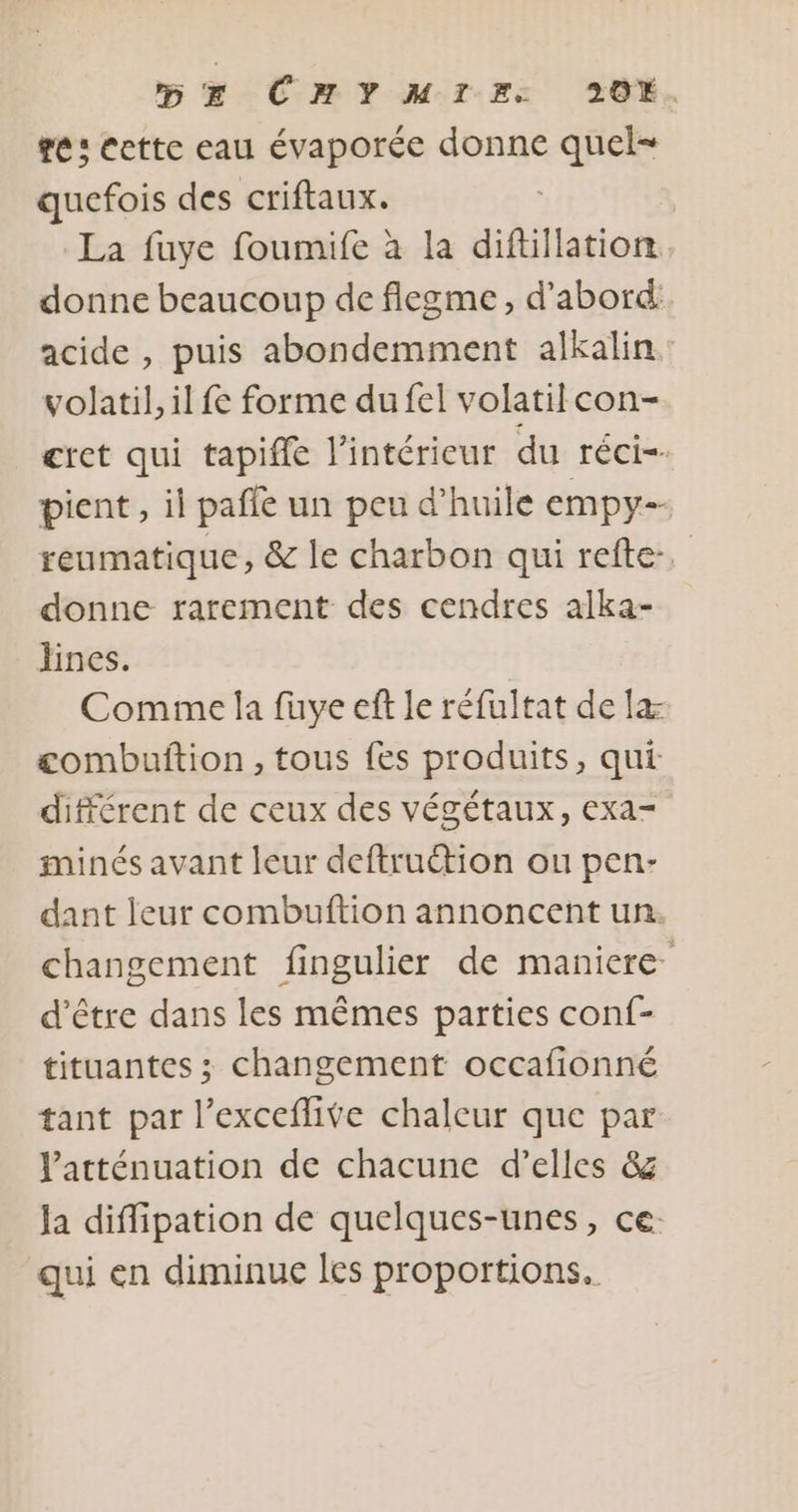 se: cette eau évaporée donne quel quefois des criftaux. | La fuye foumife à la difüllation donne beaucoup de fiegme, d’abord: acide , puis abondemment alkalin. volatil, il fe forme du fel volatilcon- cret qui tapifle l’intérieur du réci-- pient, il pañle un peu d'huile empy- reumatique, &amp; le charbon qui refte, donne rarement des cendres alka- lines. Comme la fuye eft Le réfultat de læ combuftion, tous fes produits, qui différent de ceux des végétaux, exa- minés avant leur deftruction ou pen- dant leur combuftion annoncent un. changement fingulier de maniere d’être dans les mêmes parties conf- tituantes ; changement occafionné tant par l’exceflive chaleur que par Vatténuation de chacune d'elles &amp;g la diflipation de quelques-unes, ce: qui en diminue les proportions.