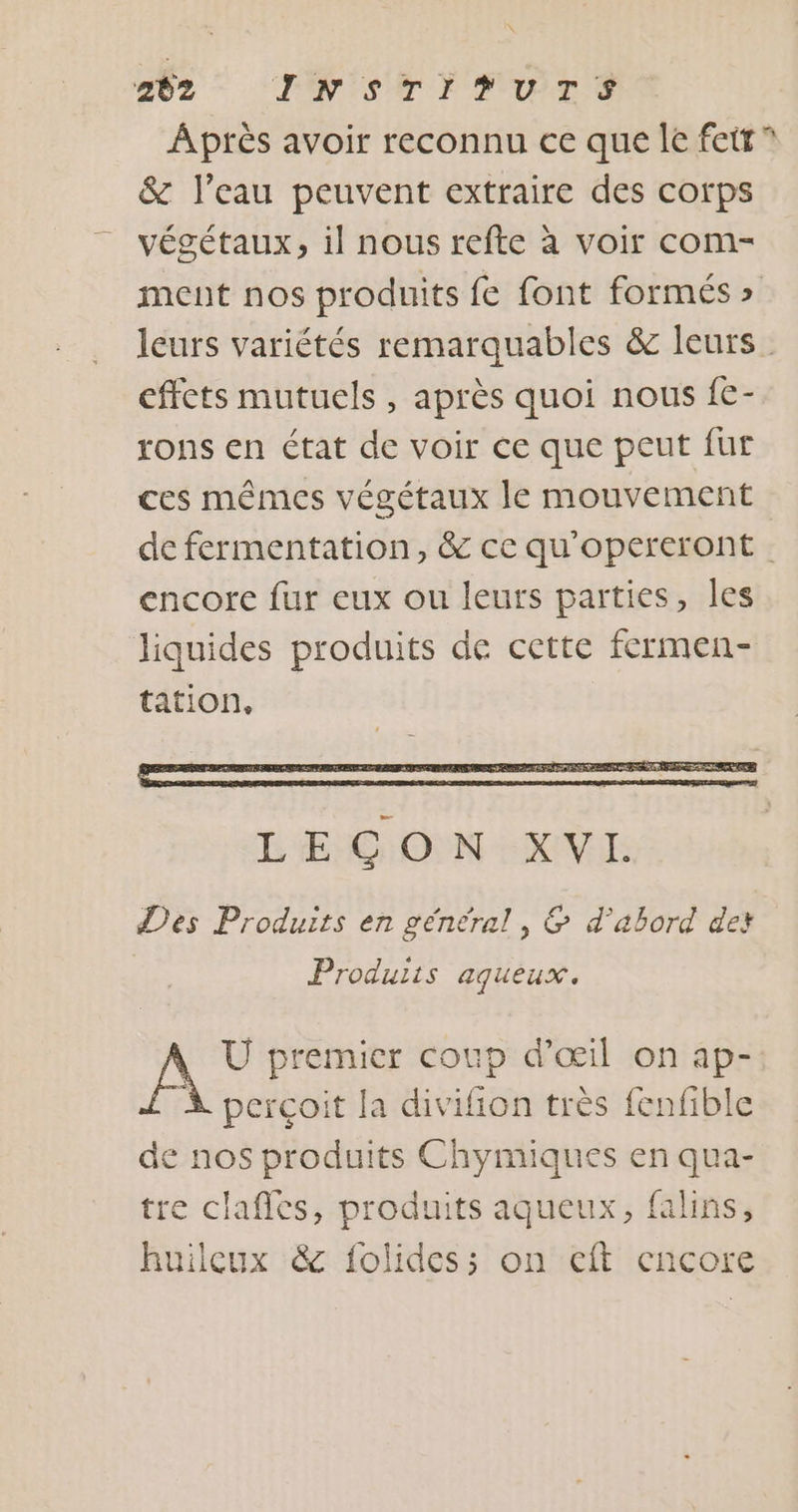 oz “TONI AN FUME PS Après avoir reconnu ce que le fett” &amp; l’eau peuvent extraire des corps végétaux, il nous refte à voir com- ment nos produits fe font formés » leurs variétés remarquables &amp; leurs. effets mutuels , après quoi nous {€- rons en état de voir ce que peut fur ces mêmes végétaux le mouvement de fermentation, &amp; ce qu'opereront encore fur eux ou leurs parties, les liquides produits de cette fermen- tation, Produits aqueux. U premier coup d'œil on ap- perçoit la divifion très fenfible de nos produits Chymiques en qua- tre clafles, produits aqueux, falins, huilcux &amp; folides; on eft encore