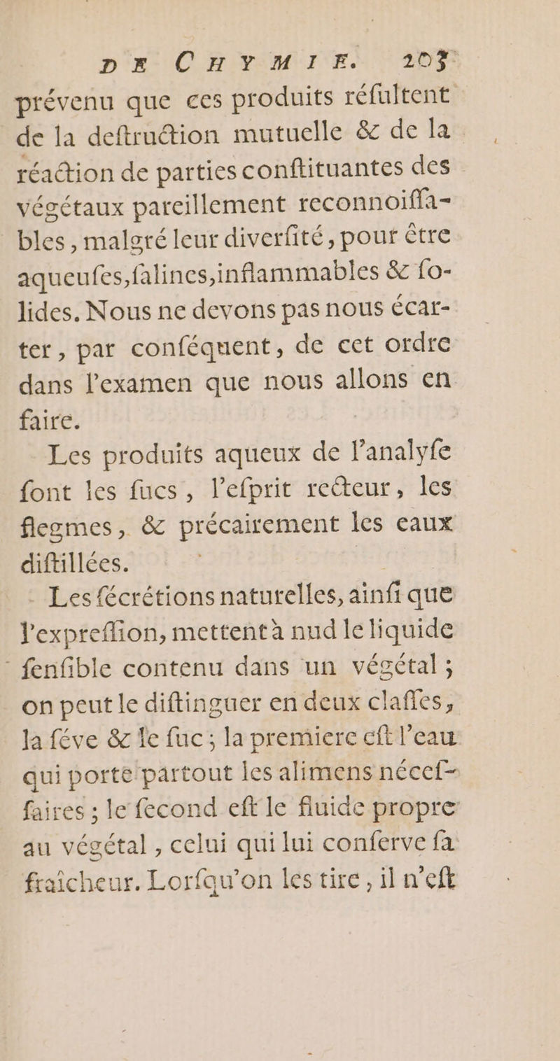 prévenu que ces produits réfultent de la deftruction mutuelle & de la réaction de parties conftituantes des végétaux parcillement reconnoiffa- bles , malgré leur diverfité, pour être aqueufes,falines, inflammables & {0- lides. Nous ne devons pas nous éCar- ter, par conféquent, de cet ordre dans l'examen que nous allons en faire. Les produits aqueux de lanalyfe font les fucs, l’efprit recteur, les flegmes, & précairement les eaux diftillées. | . Les fécrétions naturelles, ainfi que l'expreflion, mettent à nud le liquide : fenfible contenu dans un végétal ; on peut le diftinguer en deux claffes, Ja féve & le fuc; la premierc cf l’eau qui porte/partout les alimens nécef- faires ; le fecond eff le fluide propre au végétal , celui qui lui conferve fa fraicheur. Lorfau’on les tire, il n'eft