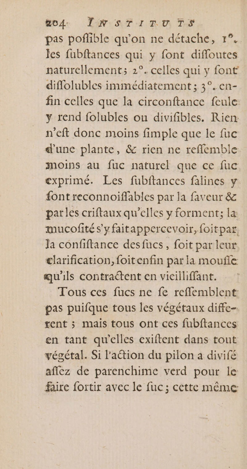 bode NT Ii Rm Te pas poflible qu'on ne détache, 1°. Jes fubftances qui y font difloutes naturellement: 2°. celles qui y font diflolubles immédiatement ; 3°. en- fin celles que la circonftance fcule: y rend folubles ou divifibles. Rien: n’eft donc moins fimple que le fuc d'une plante, &amp; rien ne refflemble moins au fuc naturel que ce fuc exprimé. Les fubftances falines y font reconnoiffables par la faveur &amp; parles criftaux qu’elles y forment; læ mucofité s'yfaitappercevoir, foitpar. Ja confiftance desfüucs, foit par leur clarification, foitenfin par la moufle qu'ils contrattent en vicilliffant. Tous ces fucs ne fe refflemblent: pas puifque tous les végétaux diffe- tent ; mais tous ont ces fubftances en tant qu'elles exiftent dans tout végétal. Si l'aétion du pilon a divifé aflez de parenchime verd pour le faire fortir avec le fuc; cette même