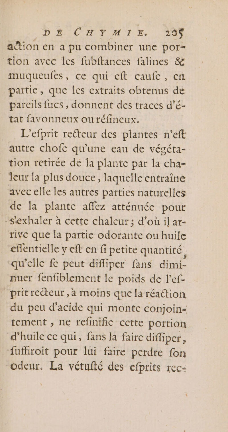 D£ CAYMIE 0 action en a pu combiner une por- tion avec les fubftances falines &amp; muqueufes, ce qui eft caufe, en partie, que les extraits obtenus de pareils fucs , donnent des traces d’é- tat favonneux ou réfineux. L’efprit reéteur des plantes n’eft autre chofe qu’une eau de végéta- tion retirée de la plante par la cha- leur la plus douce, laquelle entraîne avec elle les autres parties naturelles de la plante aflez atténuée pour -s'exhaler à cette chaleur ; d’où il ar- rive que la partie odorante ou huile cflentielle y eft en fi petite quantité, qu'elle fe peut difliper fans dimi- nuer fenfblement le poids de l'ef- pritrecteur, à moins que la réaction du peu d'acide qui monte conjoin- tement , ne fefinific cette portion d’huile ce qui, fans la faire difliper, fufhroit pour lui faire perdre fon odeur. La vétufté des cfprits rec-