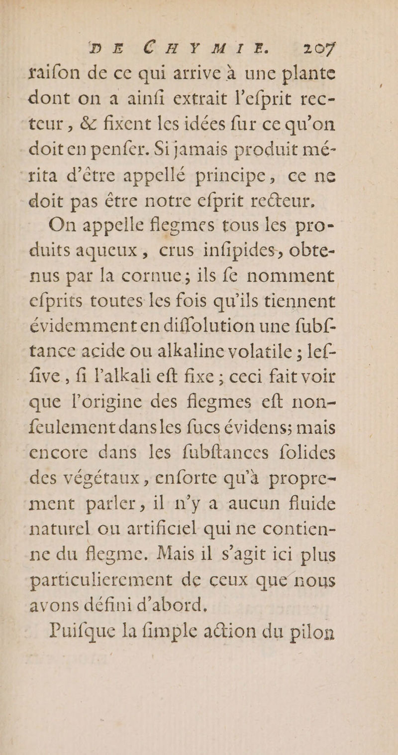 raifon de ce qui arrive à une plante dont on a ainfi extrait l’efprit rec- teur, &amp; fixent les idées fur ce qu’on doit en penfer. Si jamais produit mé- “rita d’être appellé principe, ce ne doit pas être notre cfprit reéteur, On appelle flegmes tous les pro- duits aqueux, crus infipides, obte- nus par la cornue; ils fe nomment cfprits toutes les fois qu’ils tiennent évidemment en diflolution une fubf- tance acide ou alkaline volatile ; lef- . five, fi Palkali eft fixe ; ceci fait voir que l’origine des fiegmes eft non- fculement dansles fucs évidens; mais encore dans les fubftances folides des végétaux, cnforte qu’à propre- ment parler, il n’y a aucun fluide naturel ou artificiel qui ne contien- ne du flegme. Mais il s’agit ici plus particulierement de ceux que nous avons défini d’abord, Puifque la fimple ation du pilon