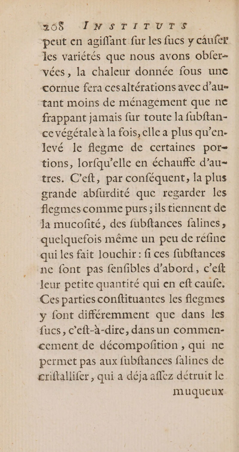 Mo5. TNT TTVTSE peut en agiffant fur les fucs y caufer les variétés que nous avons obfer- vées , la chaleur donnée jfous une cornue fera cesaltérations avec d'au tant moins de ménagément que n€ frappant jamais fur toute la fubftan- ce végétale à la fois, elle a plus qu’en- levé le flegme de certaines por- tions, lorfqu’elle en échauffe d’au- tres. C’eft, par conféquent, la plus grande abfurdité que regarder Îles flegmes comme purs; ils tiennent de Ja mucofité, des fubftances falines, quelquefois même un peu de réfine qui les fait louchir: fi ces fubftances ne font pas fenfibles d’abord, c’eft leur petite quantité qui en eft caufe. Ces parties conftituantes les flegmes y font différemment que dans Îles fucs, c’eft-à-dire, dans un commen- £cement de décompofition , qui ne permet pas aux fubftances falines de criftallifer, qui a déja affez détruit le muqueux