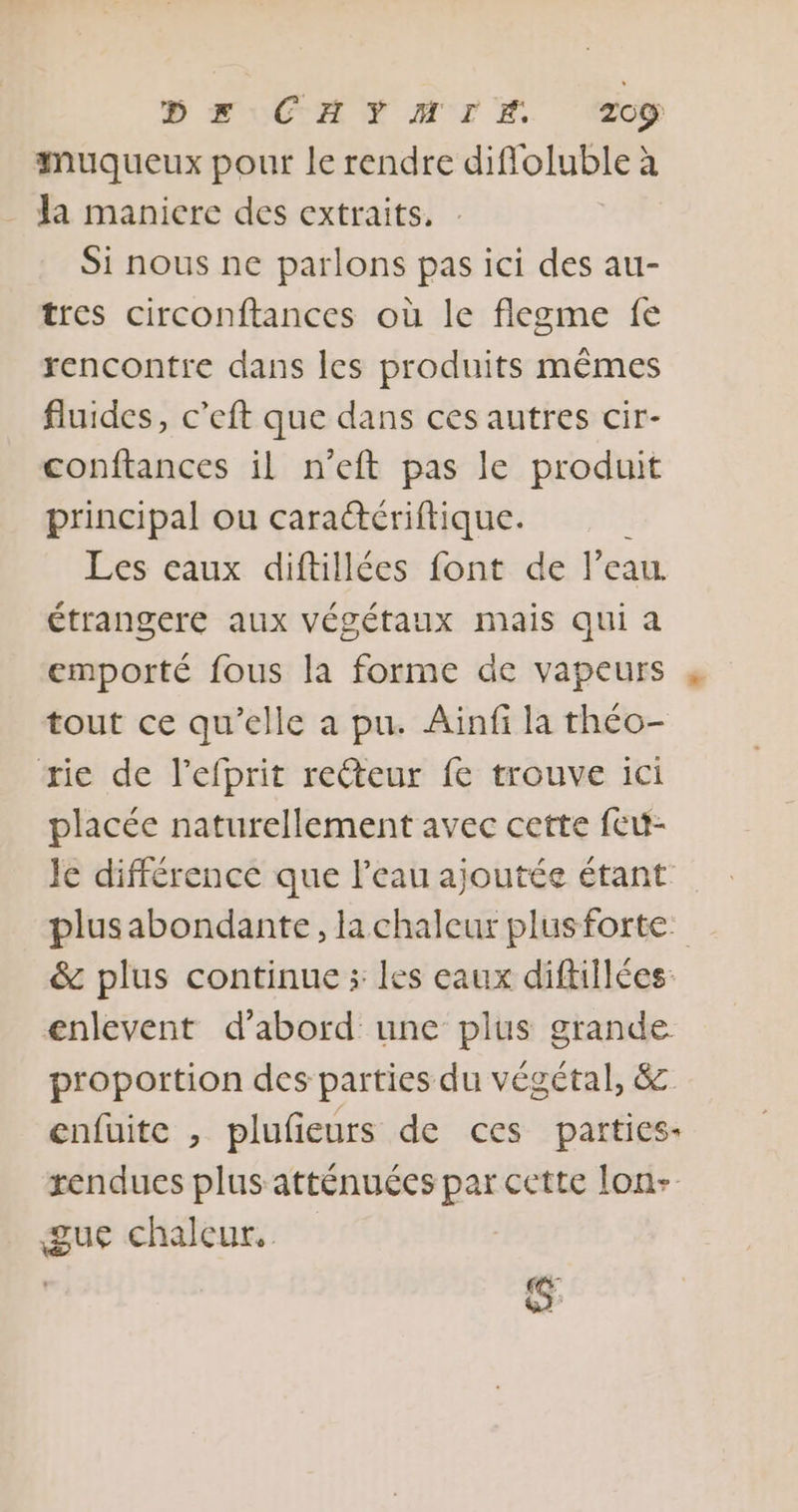 B FUCAN AIT T. 2c9 muqueux pour le rendre diffoluble à Ja maniere des extraits. . Si nous ne parlons pas ici des au- tres circonftances où le flegme fe rencontre dans les produits mêmes fluides, c’eft que dans ces autres cir- conftances il n'eft pas le produit principal ou caradtériftique. Les caux diftillées font de l’eau. étrangere aux végétaux mais qui a emporté fous la forme de vapeurs 4 tout ce qu'elle a pu. Ainfi la théo- rie de l’efprit reéteur fe trouve ici placée naturellement avec cette feu- Je différence que l’eau ajoutée étant plusabondante, la chaleur plusforte. &amp; plus continue ; les eaux diftillées: enlevent d’abord une plus grande. proportion des parties du végétal, 8 enfüite , plufieurs de ces parties. rendues plus atténuées par cette lon- gue chaleur. s