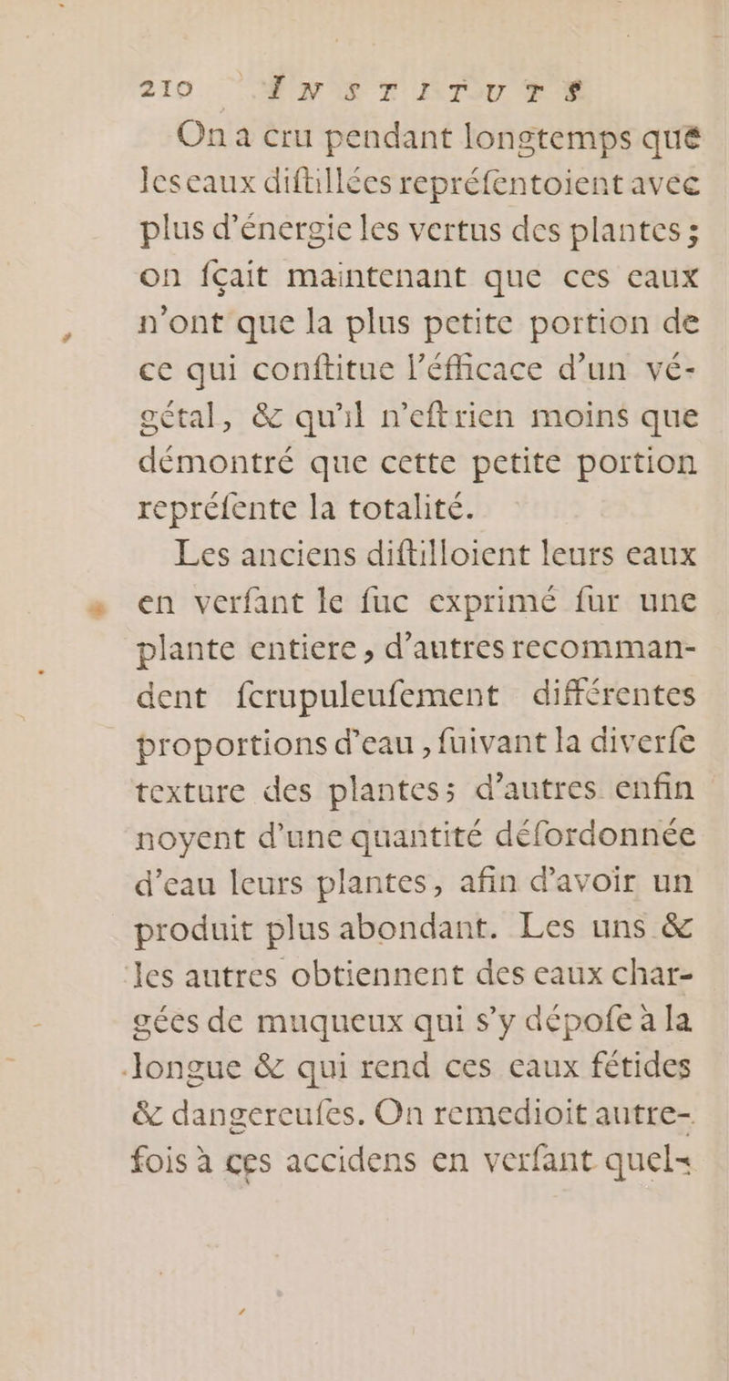 On a cru pendant longtemps qué Icseaux diftillécs repréfentoient avec plus d'énergie les vertus des plantes; on fçait maintenant que ces eaux n'ont que la plus petite portion de ce qui conftitue l’éficace d’un vé- oétal, &amp; qu'il n’eftrien moins que démontré que cette petite portion repréfente la totalité. Les anciens diftilloient leurs eaux en verfant le fuc exprimé fur une plante entiere, d’autres recomman- dent fcrupuleufement différentes proportions d’eau , fuivant la diverfe texture des plantes: d’autres enfin noyent d’une quantité défordonnée d’eau leurs plantes, afin d'avoir un produit plus abondant. Les uns &amp; les autres obtiennent des eaux char- gées de muqueux qui s’y dépofe à la —Jongue &amp; qui rend ces eaux fétides &amp; dangereufes. On remedioit antre- fois à ces accidens en verfant quel=
