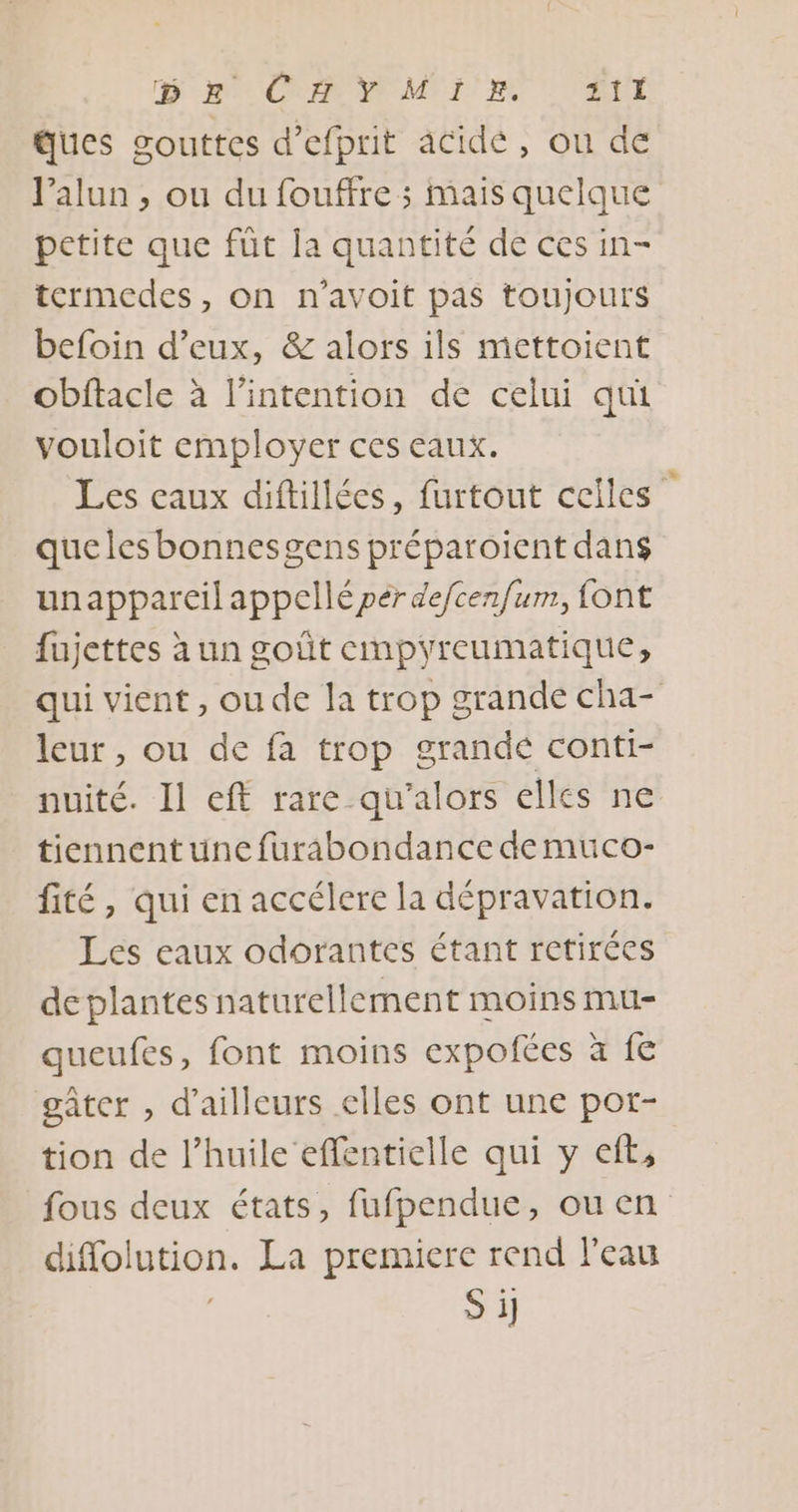 D me OC MI! RE TIME ques gouttes d’efprit acidé, ou de l’alun , ou du fouffre ; mais quelque petite que fût la quantité de ces in- termedes, on n'avoit pas toujours befoin d'eux, &amp; alors ils mettoient obftacle à l'intention de celui qui vouloit employer ces eaux. Les eaux diftillées, furtout celles quelesbonnesgens préparoiïient dans unappareil appellé per defcenfum, font fujettes à un goût empyreumatique, qui vient, oude la trop grande cha- leur, ou de fa trop grandé conti- nuité. Il eff rare qu’alors elles ne tiennent une furabondance de muco- fité, qui en accélere la dépravation. Les eaux odorantes étant retirées deplantes naturellement moins mu- queufes, font moins expofées à fe gâter , d'ailleurs elles ont une por- tion de l'huile effentielle qui y eft, fous deux états, fufpendue, ou en diflolution. La premiere rend l'eau S i]