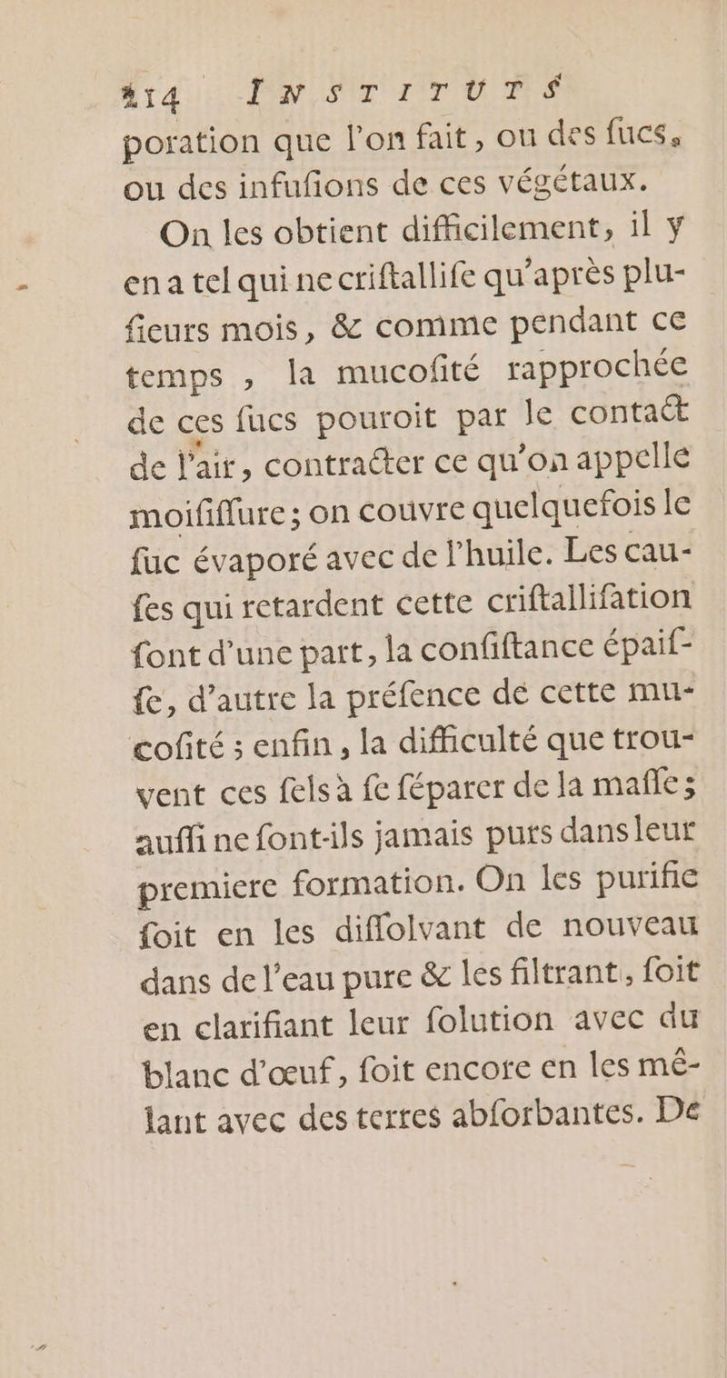LS M er Pin poration que l’on fait, on des fucs, ou des infufons de ces végétaux. On les obtient difficilement, il ena tel qui ne criftallife qu'après plu- fieurs mois, &amp; comme pendant ce temps , la mucofité rapprochée de ces fucs pouroit par le contact de l'air, contracter ce qu’on appelle moififlure; on couvre quelquefois le fuc évaporé avec de l'huile. Les cau- fes qui retardent cette criftallifation font d’une part, la confiftance épaif- {e, d'autre la préfence dé cette mu- cofité ; enfin, la difficulté que trou- vent ces felsà fe féparer de la mañle; aufli ne font-ils jamais puts dans leur premiere formation. On les purifie _ foit en les diflolvant de nouveau dans de l’eau pure &amp; les filtrant, foit en clarifiant leur folution avec du blanc d'œuf, foit encote en les mê- lant avec des terres abforbantes. De
