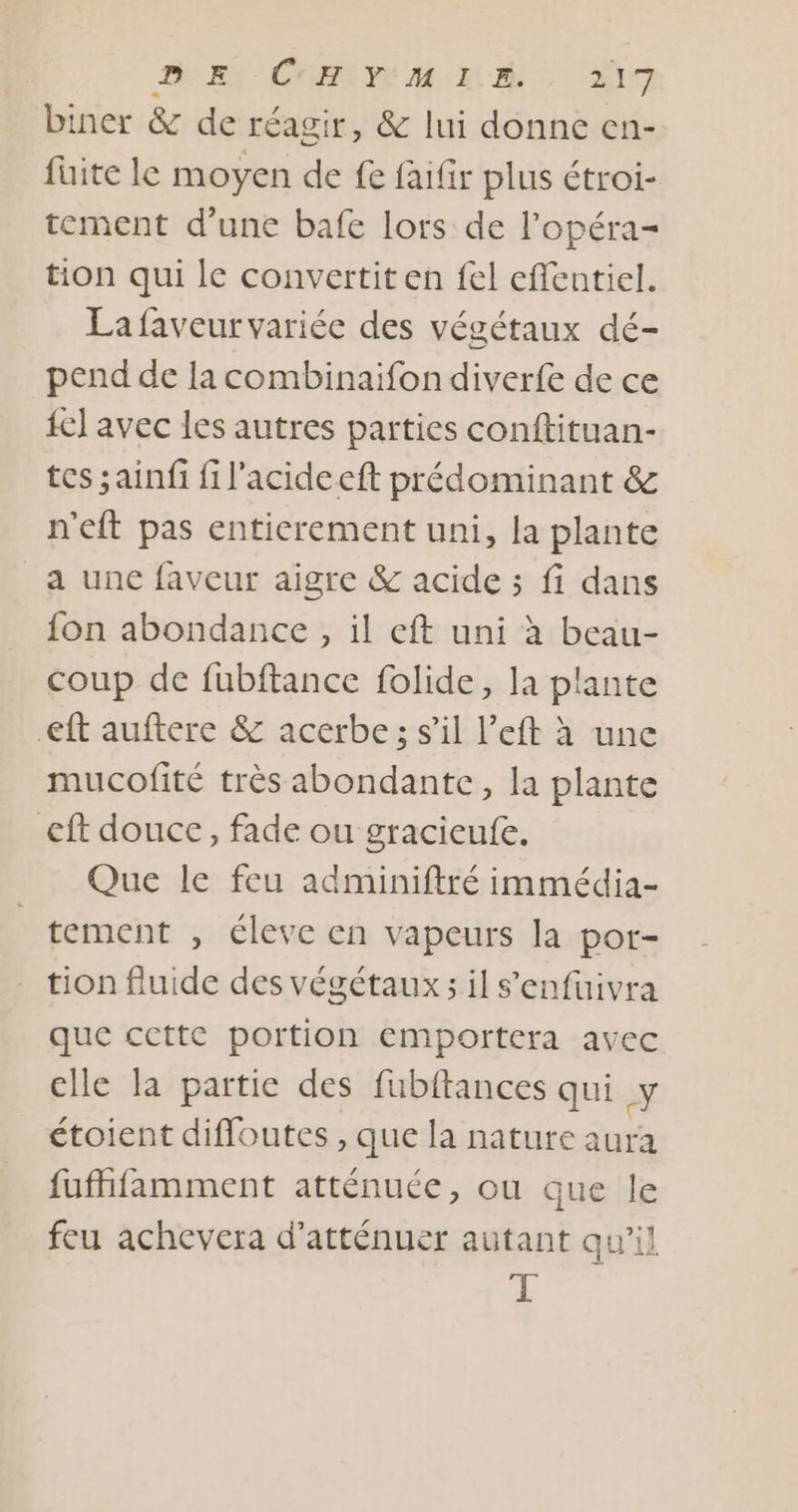 PEN CRE PE M 20 to biner &amp; de réagir, &amp; lui donne en- fuite le moyen de fe faifir plus étroi- tement d’une bafe lors de l’opéra- tion qui le convertiten fel effentiel. Lafaveurvariée des végétaux dé- pend de la combinaifon diverfe de ce {el avec les autres parties conftituan- tes sainfi fil'acideeft prédominant &amp; n'eft pas entierement uni, la plante a une faveur aigre &amp; acide ; fi dans fon abondance, il eft uni à beau- coup de fubftance folide, la plante eft auftere &amp; acerbe; s’il l’eft à une mucofité très abondante, la plante €ft douce, fade ou gracieufe. Que le feu adminiftré immédia- tement , éleve en vapeurs [a por- tion fluide des végétaux ; il s'enfuivra que cette portion Emportera avec elle la partie des fubftances qui Y étoient diffoutes , que la nature aura fufhifamment atténuce, ou que le feu achevera d’atténuer autant qu'il T