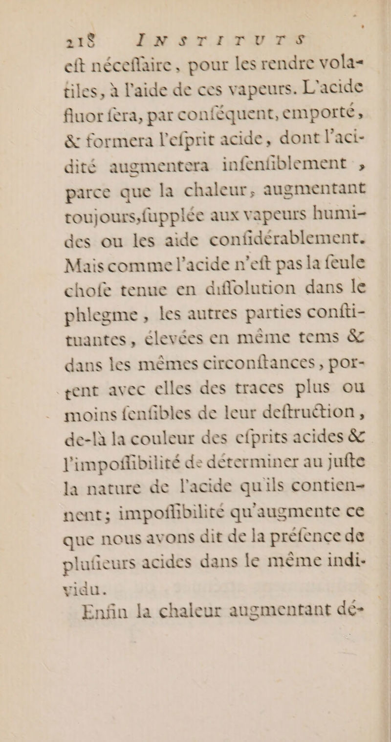 21È LNsrrTry re cit néceflaire, pour les rendre vola= tiles, à l'aide de ces vapeurs. L'acide fluor fera, par conféquent, emporté, &amp; formera l’efprit acide, dont l'aci- dité augmentera infenfiblement ;, parce que la chaleur, augmentant toujours, fupplée aux vapeurs humi- des ou les aide confidérablement. Mais comme l'acide n’eft pas la feule cholfe tenue en diffolution dans le phlegme, les autres parties confti- tuantes, élevées en mème tems &amp; dans les mêmes circonftances, por- rent avec elles des traces plus ou moins fenfibles de leur deftruétion, de-là la couleur des efprits acides &amp; l'impoñibilité de déterminer au jufte la nature de l'acide qu'ils contien- nent; impoñlibilité qu'augmente ce que nous avons dit de la préfence de plufeurs acides dans le même indi- vidu. Enfin la chaleur augmentant dé-