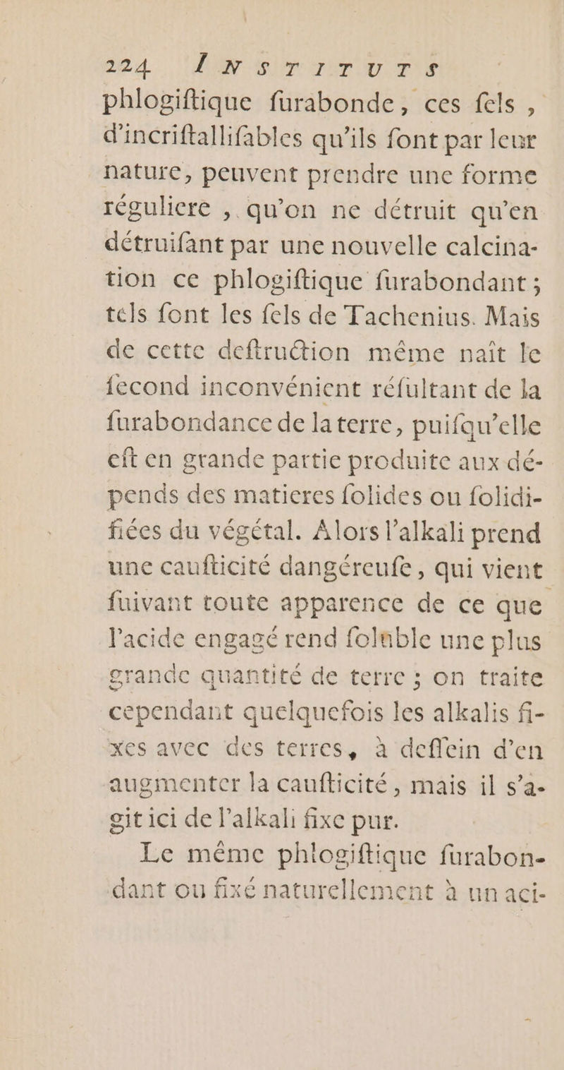 64 PT ro ete phlogiftique furabonde, ces fels, d'incriftallifables qu’ils font par leur nature, peuvent prendre une forme réguliere , qu'on ne détruit qu’en détruifant par une nouvelle calcina- tion ce phlogiftique furabondant ; tels font les fels de Tachenius. Mais de cette deftru&amp;tion même nait le {econd inconvénient réfultant de la furabondance de laterre, puifqu’elle cit en grande partie produite aux dé- pends des matieres folides ou folidi- fiées du végétal. Alors l’alkali prend une caufticité dangéreufe, qui vient fuivant toute apparence de ce que l'acide engagé rend foluble une plus grande quantité de terre ; on traite cependant quelquefois les alkalis f- xes avec des terres, à deffein d’en augmenter la caufticité , mais il s’a- git ici de lalkali fixe pur. Le même phiogiftique furabon- dant où fixé naturellement à un aci-