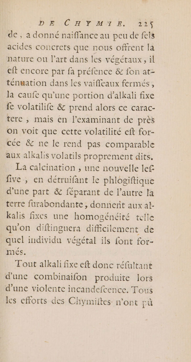 D'RNIC IA IF MNT E. D de ; a donné naïffance au peu de fets acides concrets que nous offrent la nature ou l’art dans les végétaux, il et encore par fa préfence &amp; fon at- ténuation dans les vaifleaux fermés, la caufe qu'une portion d’alkali fixe fe volatilife &amp; prend alors ce carac- terc ; mais en l’examinant de près on voit que cette volatilité eft for- cce &amp; ne le rend pas comparable aux alkalis volatils proprement dits. La calcination , une nouvelle lef five , en détruifant le phlogiftique d'une part &amp; féparant de l’autre la terre furabondante , donnent aux al- kalis fixes une homogénéité telle qu'on diftinguera difficilement de quel individu végétal ils font for- méÉs. Tout alkali fixe eft donc réfultant d'une combinaifon produite lors d’une violente incandefcence. Tous les efforts des Chymiites mont pû