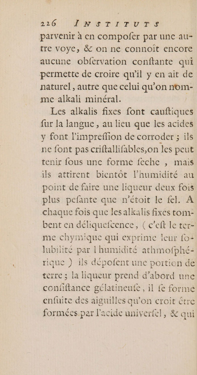 parvenir à en compofer par une au- tre voye, &amp; on ne connoît encore aucune obfervation conftante qui permette de croire qu’il y en ait de naturel , autre que celui qu’on nom- me alkali minéral. | Les alkalis fixes font cauftiques fur la langue , au lieu que les acides y font l'impreflion de corroder ; ils ne font pas criftallifables,on les peut tenir fous une formé feche , mais is attirent bientôt l'humidité au point de faire une PRE deux fois plus pefante que n’étoit le fel. A chaque fois que les alkalis fixes tom- bent en déliquefcence, ( c’eft le ter- me chyinique qui exprime leur foi Jubilité par l'humidité athmofphé: rique ) ils dépofent une portion de terre ; la liqueur prend d’abord une contiftance gélatineufc , il fe forme enfuite des aiguilles qu’on croit être formées. par l'acide univerfl, &amp; qui