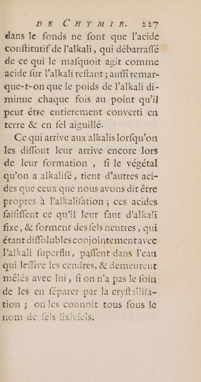 DR NCSRVEUM TR. 249 dans le fonds ne font que l'acide conftitutif de lalkali, qui débarraffé de ce qui le mafquoit agit comme acide fur l’alkali reftant ; auffi remar- que-t-on que le poids de l’alkali di- minue chaque fois au point qu’il peut étre entierement converti en terre &amp; en fel aiguillé. Ce qui arrive aux alkalis [orfqu’on les diflout leur arrive encore lors de leur formation , fi le végétal qu'on a alkalifé, tient d’autres aci- des que ceux que nous avons dit être propres à lalkalifation ; ces acides faififlent ce qu'il leur faut d’alkati fixe, &amp; forment desfels neutres, qui étant diffolublesconjointementavec Valkali fuperflu, pañent dans l'eau qui leffive les cendres, &amp; demeurent mélés avec lui, fi on n’a pas le foin de les en féparcr par la cryftatlifa- tion ; on les connoiït tous fous lé ML ph ds IONI) GC ECIS IIXIVICIS.