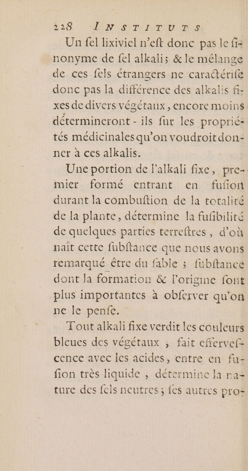 220... VS) TUTETIU Un fel lixiviel n’eft donc pas le fi nonyme de fel alkalis &amp; le mélange de ces fels étrangers ne caraérifé donc pas la différence des alkalis f- xes de divers végétaux, encore moins détermincront - ils fur les propriér tés médicinalesqu’on voudroitdon- ner à ces alkalis. Une portion de Palkali fixe, pre- mier formé entrant en fufon durant la combuftion de la totalité de la plante, détermine la fufbilité de quelques parties terreftres, d’où nait cette fubftance que nous avons remarqué être du fable ; fübftance dont la formation &amp; l’origine font plus importantes à obferver qu’on née pentes Tout alkali fixe verdit les couleurs bleues des végétaux , fait efrervef= cence avec les acides, entre en fu- fion très liquide , détermine Ja ra ture des fels neutres ; fes autres pro