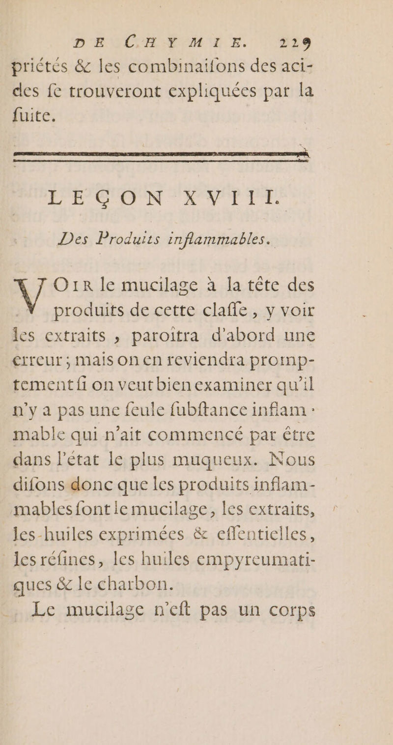 D'EUVCEAFUMURE. 029 priétés &amp; les combinaifons des aci- des f&amp; trouveront expliquées par la fuite. LECON XVIII. Des Produits inflammables. Or le mucilage à la tête des produits de cette claffe, y voir les extraits , paroitra d’abord une crreur ; mais on en reviendra promp- tement fi on veut bien examiner qu’il n'y a pas une feule fubftance infiam : mable qui n'ait commencé par être dans l'état le plus muqueux. Nous difons donc que les produits inflam- mables font ie mucilage, les extraits, Jes-huiles exprimées &amp; eflentielles, les réfines, les huiles empyreumati- ques &amp; le charbon. Le mucilage n'eft pas un corps
