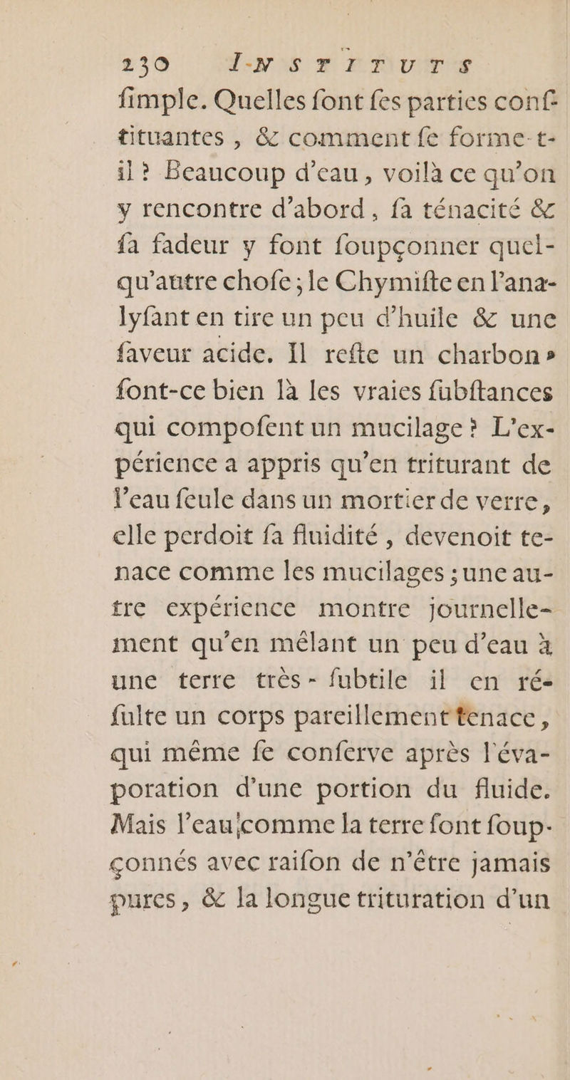 fimple. Quelles font fes parties conf tituantes , &amp; comment fe forme-t- il? Beaucoup d’eau, voilà ce qu’on y rencontre d’abord, fa ténacité &amp; fa fadeur y font foupçonner quel- qu'autre chofe ; le Chymifte en Pana- lyfant en tire un peu d'huile &amp; une faveur acide. Il refte un charbon» font-ce bien là les vraies fabftances qui compofent un mucilage? L’ex- périence a appris qu’en triturant de l’eau feule dans un mortier de verre, elle perdoit fa fluidité , devenoit te- nace comme les mucilages ;une au- tre expérience montre journelle- ment qu’en mélant un peu d’eau à une terre très- fubtile il en ré- fuite un corps parcillementtenace, qui même fe conferve après l'éva- poration d’une portion du fluide. Mais l’eau;comme la terre font foup- gonnés avec raifon de n'être jamais pures, &amp; la longue trituration d’un