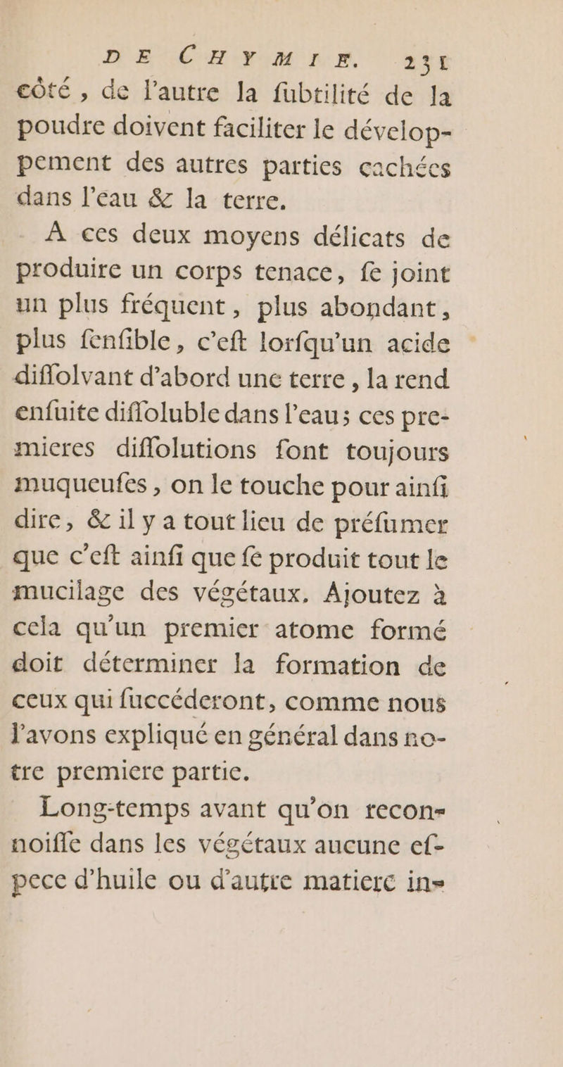 DE CHIFIM PR. ass côté , de l’autre la fubtilité de la poudre doivent faciliter le dévelop- pement des autres parties çachéces dans l’eau &amp; la terre. À ces deux moyens délicats de produire un corps tenace, fe joint un plus fréquent, plus abondant, plus fenfible, c’eft lorfqu'un acide diflolvant d’abord une terre , la rend enfuite difloluble dans l'eau; ces pre- micres diflolutions font toujours muqueufes , on le touche pour ainfi dire, &amp; il y a tout lieu de préfumer que c’eft ainfi que f produit tout le mucilage des végétaux, Ajoutez à cela qu'un premier atome formé doit déterminer la formation de ceux qui fuccéderont, comme nous l'avons expliqué en général dans ro- tre premicre partic. Long-temps avant qu’on recon- noifle dans les végétaux aucune ef- pece d'huile ou d'autre matiere in»