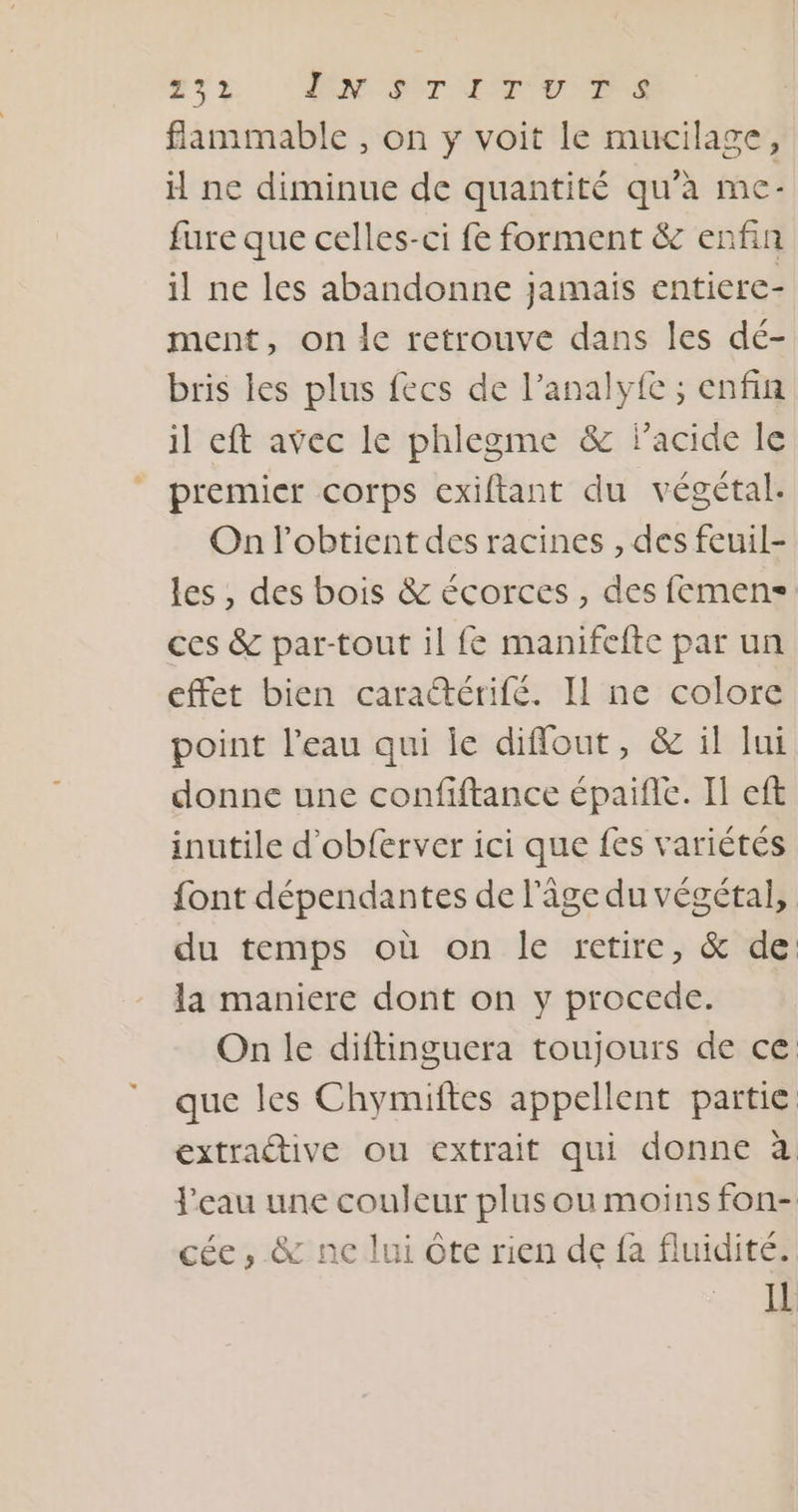 271 DN SCT ITU MS flammable , on y voit le mucilage, ne diminue de quantité qu’à me- fure que celles-ci fe forment &amp; enfin il ne les abandonne jamais entiere- ment, on le retrouve dans les dé- bris les plus fecs de l’analyfe ; enfin il eft avec le phlegme &amp; Pacide le premier corps exiftant du végétal. On l’obtient des racines , des feuil- les , des bois &amp; écorces, des femens= ces &amp; par-tout il fe manifefte par un effet bien caraétérifé. Il ne colore point l’eau qui ie diffout, &amp; il lui donne une confiftance épaifle. Il eft inutile d'obferver ici que fes variétés font dépendantes de l'âge du végétal, du temps où on le retire, &amp; de la maniere dont on y procede. On le diftinguera toujours de ce que les Chymiftes appellent partie extractive ou extrait qui donne à l'eau une couleur plus ou moins fon- cée , &amp; ne lui Ôte rien de fa fluidité. Il
