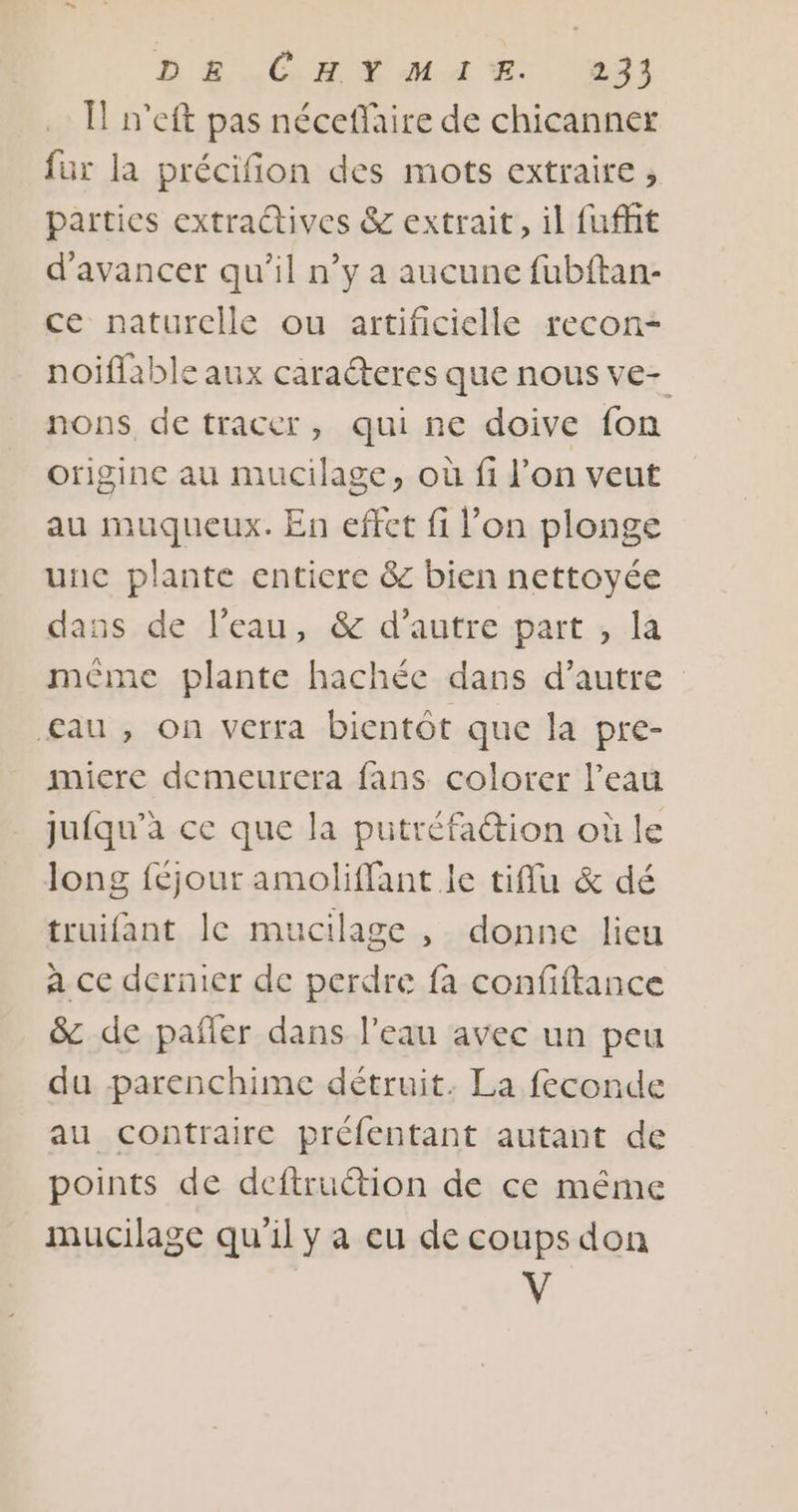 Ïl n’eft pas néceffaire de chicanner fur la précifion des mots extraire; parties extradives &amp; extrait, il fuffit d'avancer qu’il n’y a aucune fubftan- ce naturelle ou artificielle recon- noiflable aux caraéteres que nous ve- nons, de tracer, qui ne doive fon originc au mucilage, où fi l’on veut au muqueux. En effet fi l’on plonge unc plante entiere &amp; bien nettoyée dans de l’eau, &amp; d'autre part , la méme plante hachée dans d'autre £au , on verra bientôt que la pre- micre demeurera fans colorer l’eau jufqu’a ce que la putréfaétion où le long féjour amoliffant le tiflu &amp; dé truifant le mucilage , donne lieu a ce dernier de perdre fa confiftance &amp; de pañler dans l’eau avec un peu du parenchime détruit. La feconde au contraire préfentant autant de points de deftruction de ce même mucilage qu'il y a eu de coups don V