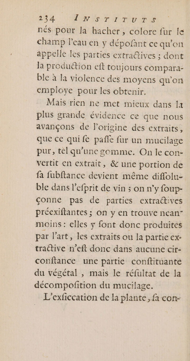 nés pour la hacher , colore fur le champ l’eau en y dépofant ce qu'on appelle les parties extra@tives ; dont Ja produétion cft toujours compara- ble à la violence des moyens qu’on employe pour les obtenir. Mais rien ne met mieux dans a plus grande évidence ce que nous avançons de l'origine des extraits, que cc quifé pañle fur un mucilage pur, tèl qu’une gomme. On le con- vertit en extrait, &amp; une portion de fa fubftance devient même diflolu- ble dans l’efprit de vin ; on n’y foup- conne pas de parties extractives préexiftantes ; on y en trouve nean” moins : elles y font donc produites par l’art, les extraits ou la partie €x- traétive n’eft donc dans aucune cir- conftance une partie conftituanté du végétal , mais le réfultat de la décompofition du mucilage. L’exficcation de la plante, fa con-