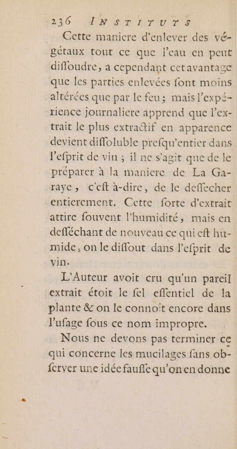 Cette maniere d'enlever des vé- gétaux tout ce que l’eau en peut diffoudre, a cependant cetavantage que les parties enlevées font moins altérées que par le feu; mais l’expé- tience journaliere apprend que l’ex- trait le plus extrattif en apparence devient difloluble prefqu’entier dans l'efprit de vin ; il ne s’agit que de le préparer à la maniere de La Ga- raye, ceft à-dire, de le deffecher entierement. Cette forte d'extrait attire fouvent l'humidité, mais en _ defféchant de nouveau ce qui eft hu- mide, on le diffout dans l’efprit de vin. L’Auteur avoit cru qu'un pareil extrait étoit le fel eflentiel de la plante &amp; on le connoït encore dans l'ufage fous ce nom impropre. Nous ne devons pas terminer ce qui concerne les mucilages fans ob- {erver une idée faufle qu’onen donne