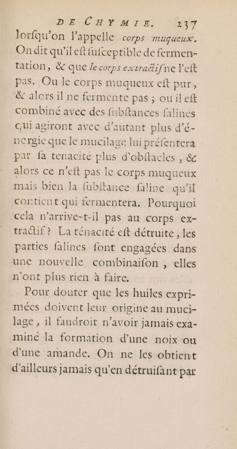 DE CHY MIE. 137 lorfqu’on l'appelle Corps miuqueux. Ondit qu’ileftfufceptible de fermen- tation, &amp; que £e corps extracifne left pas. Ou le corps muqueux eft pur, &amp; alors il ne fermente pas ; ouil ef combiné avec des fubftances falines Qui agiront avec d'autant plus d’é- nergic que le mucilage lui préfentera pat fa tenacité plus d’obftacles , &amp; alors ce n’eft pas le corps muqueux mais bien la fubftance faline : qu’il conticnt qui fermentera. Pourquei ‘Cela n'arrive-t-il pas au corps ex- tradif? La ténacité eft détruite , les païties falincs font engagées dans une nouvelle combinaifon , elles n'ont plus rien à faire. Pour douter que les huiles expri- mécs doivent leur origine au muci- Jage , il faudroit n'avoir jamais exa- mine la formation d’une noix ou d'une amande. On ne les obtient d'ailleurs jamais qu’en détruifant par
