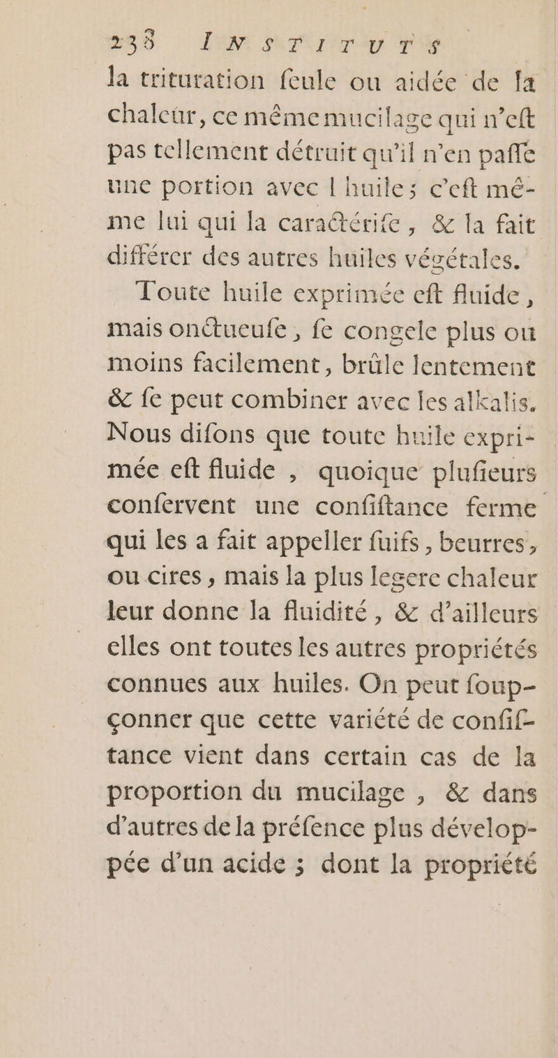 2e LAN MT Ir y T'Y la trituration feule ou aidée de fa chaleur, ce mêmemucilage qui n’eft pas tellement détruit qu'il n’en pafñfe ne portion avec | huiles c’eft mé- me lui qui la cara@térife, &amp; la fait différer des autres huiles végétales. Toute huile exprimée eft fluide, mais onctueufe , fe congele plus ou moins facilement, brüle lentement &amp; {e peut combiner avec les alkalis. Nous difons que toute huile expri- mée ef fluide , quoique plufeurs confervent une confiftance ferme qui les a fait appeller fuifs , beurres, ou cires , mais la plus legere chaleur leur donne la fluidité, &amp; d’ailleurs ciles ont toutes les autres propriétés connues aux huiles. On peut foup- çonner que cette variété de confif- tance vient dans certain cas de la proportion du mucilage , &amp; dans d’autres de la préfence plus dévelop- pée d’un acide ; dont la propriété