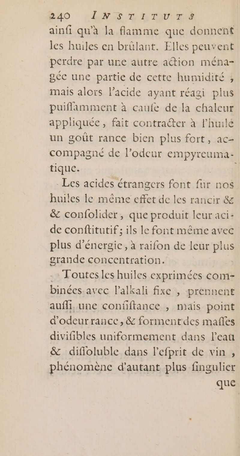 ainfi qu’à la flamme que donnent les huiles en brülant. Elles peuvent perdre par une autre action ména- gée une partie de cette humidité ,; mais alors l'acide ayant réagi plus puiflamment à caufe de la chaleur appliquée, fait contraer à l'huile un goût rance bien plus fort, ac- compagné de l'odeur empyreuma- tique. ; pl . Les acides étrangers font fur nos huiles le même effet de les rancir &amp; &amp; confolider, que produit leur aci- de conftitutif ; ils le font même avec plus d'énergie, à raifon de leur plus grande concentration. - Toutesles huiles exprimées com- binées avec lalkali fixe , prennent auffi,. une confiftance , mais point d’odeurrance, &amp; forment des mañles divifibles uniformement dans l’eau &amp; difloluble dans Pefprit de vin , phénomène d'autant plus fingulier que
