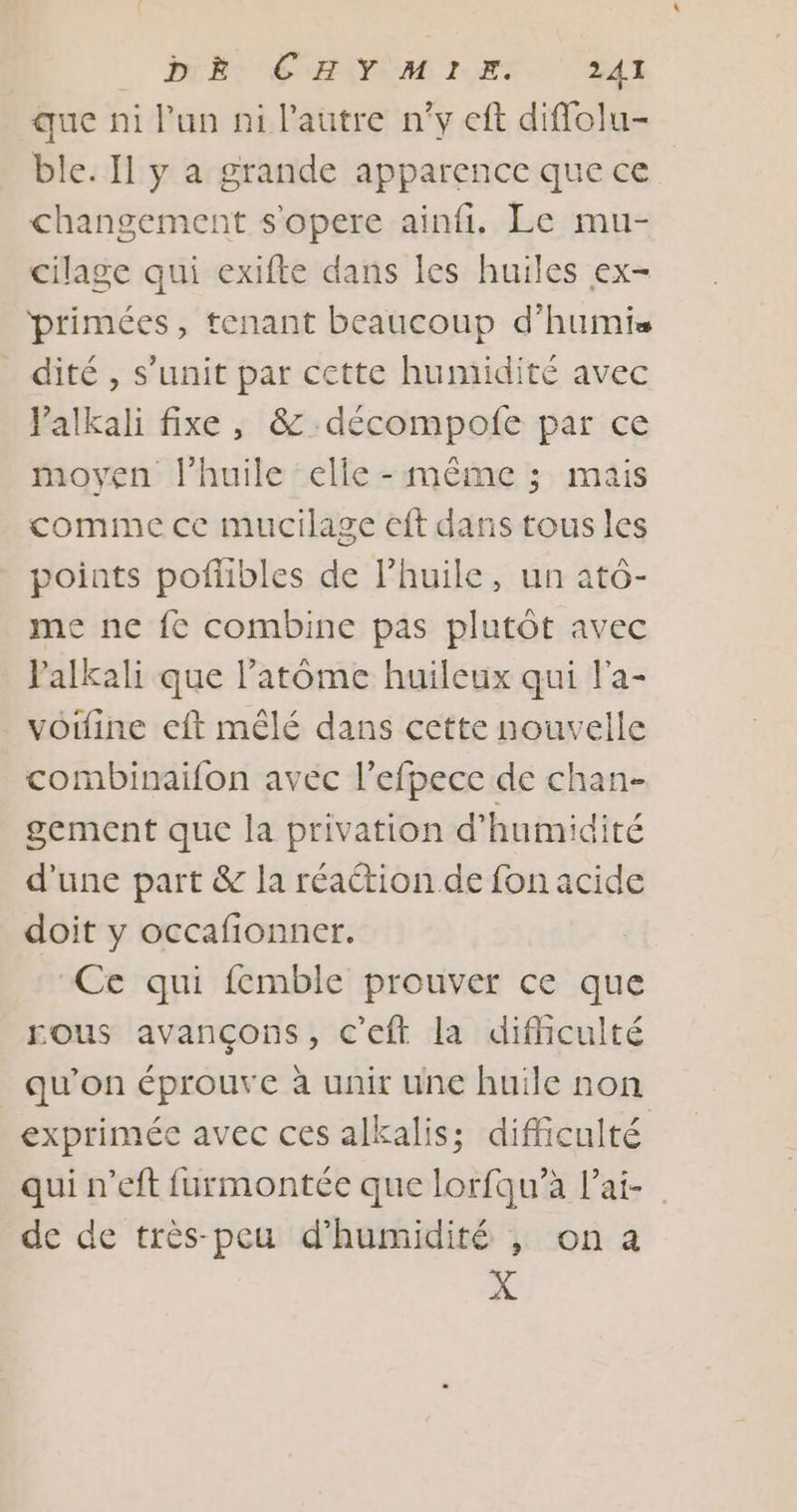 PRET CHAT ET. YA que ni lun ni l’autre n'y eft diffolu- ble. Il y a grande apparence que ce changement s'opere ainfi. Le mu- cilage qui exifte dans les huiles ex- primées, tenant beaucoup d’humis dité , s’unit par cette humidité avec Valkali fixe , &amp; décompofe par ce moyen l’huile elle - même ; mais comme ce mucilage eft dans tous les points poflibles de l'huile, un atô- me ne fe combine pas plutôt avec l'alkali que l’atôme huileux qui l'a- voiine cft mêlé dans cette nouvelle combinaifon avec l’efpece de chan- gement que la privation d'humidité d'une part &amp; la réaétion.de fon acide doit y occafionner. Ce qui femble prouver ce que ous avançons, c'eft la difficulté qu’on éprouve à unir une huile non exprimée avec ces alkalis; difficulté qui n’eft furmontée que lorfqu’à l’ai- de de très-peu d'humidité , on a X