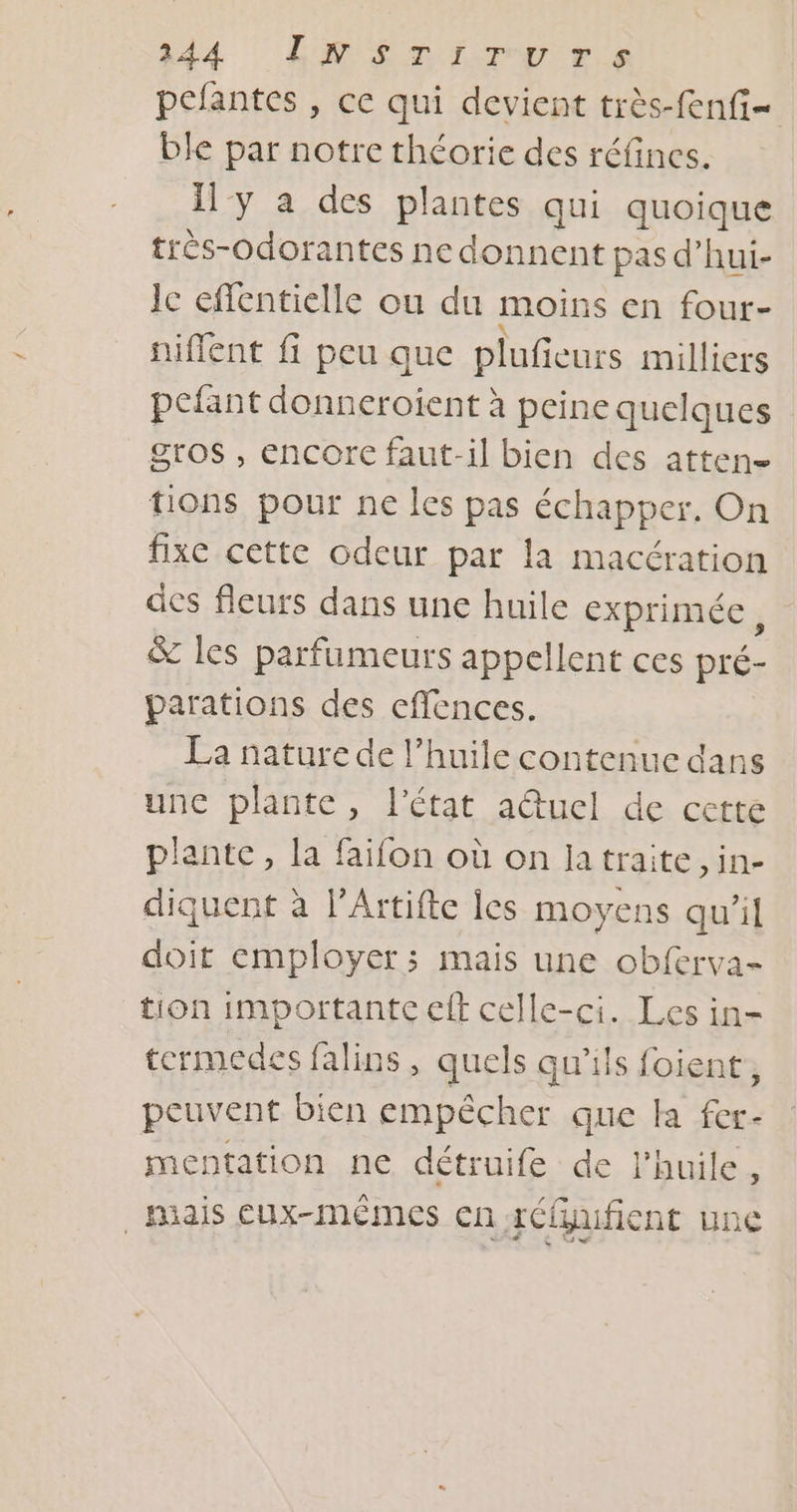 jd4 LM En Ir ris pefantes , ce qui devient très-fenfi- ble par notre théorie des réfines. Il'y a des plantes qui quoique trés-odorantes ne donnent pas d’hui- Ie effentielle ou du moins en four- niffent fi peu que pluficurs milliers pefant donneroient à peine quelques gros , encorc faut-il bien des atten- tions pour ne les pas échapper. On fixe cette odeur par la macération des fleurs dans une huile exprimée, &amp; les parfumeurs appellent ces pré- parations des effences. La nature de l’huile contenue dans une plante, l’état a@uel de cette plante, la faïfon où on la traite, in- diquent à l’Artifte les moyens qu’il doit employer; mais une obferva- tion importante eff celle-ci. Les in- termedes falins, quels qu'ils foient, peuvent bien empêcher que la fer- mentation ne détruife de l'huile, _Hiais EUx-mêmes cn rCfhifient Une