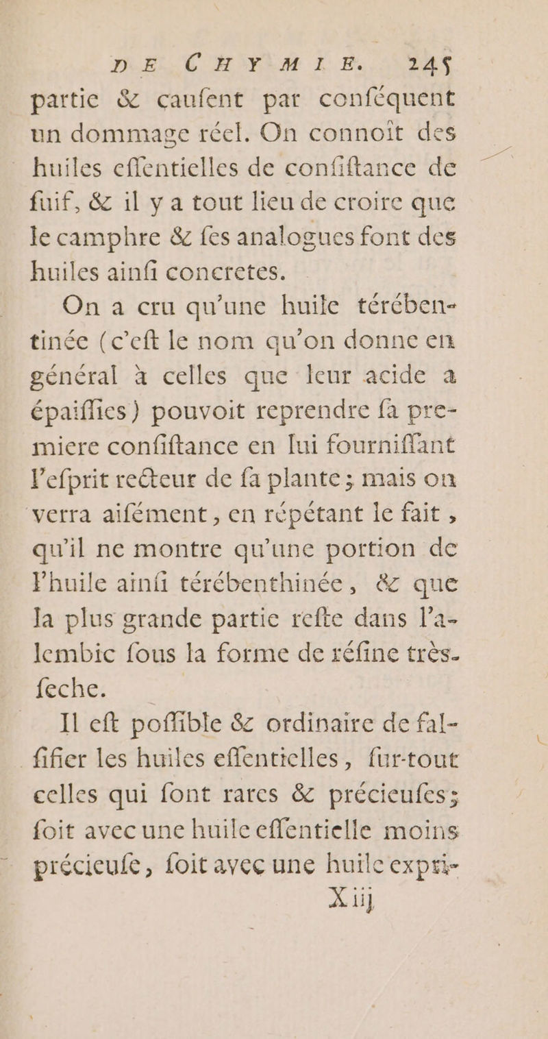 IREM HIYÈM 1 Es, AN2MS partie &amp; cçaufent par conféquent un dommage réel. On connoît des huiles eflentielles de confiftance de fuif, &amp; il y a tout lieu de croire que le camphre &amp; fes analogues font des huiles ainfi concretes. On a cru qu'une huile térében- tinée (c’eft le nom qu'on donne enr général à celles que leur acide à épaiflies) pouvoit reprendre fa pre- micre confiftance en lui fourniffant l'efprit recteur de fa plante ; mais on ‘verra aifément, en répétant le fait , qu'il ne montre qu’une portion de Phuile ainfi térébenthinée, &amp; que Ja plus grande partie refte dans l’a- lembic fous la forme de réfine très. lei Il eft poflible &amp; ordinaire de fal- fifier les huiles eflenticlles, fur-tout celles qui font rares &amp; précieufes; foit avec une huileeffentielle moins précieufe, foit avec une huïlc expri- X ü]